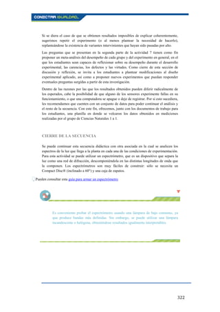 322
Si se diera el caso de que se obtienen resultados imposibles de explicar coherentemente,
sugerimos repetir el experimento (o al menos plantear la necesidad de hacerlo),
replanteándose la existencia de variantes intervinientes que hayan sido pasadas por alto.
Las preguntas que se presentan en la segunda parte de la actividad 7 tienen como fin
proponer un meta-análisis del desempeño de cada grupo y del experimento en general, en el
que los estudiantes sean capaces de reflexionar sobre su desempeño durante el desarrollo
experimental, las carencias, los defectos y las virtudes. Como cierre de esta sección de
discusión y reflexión, se invita a los estudiantes a plantear modificaciones al diseño
experimental aplicado, así como a proponer nuevos experimentos que puedan responder
eventuales preguntas surgidas a partir de esta investigación.
Dentro de las razones por las que los resultados obtenidos pueden diferir radicalmente de
los esperados, cabe la posibilidad de que alguno de los sensores experimente fallas en su
funcionamiento, o que una computadora se apague o deje de registrar. Por si esto sucediera,
les recomendamos que cuenten con un conjunto de datos para poder continuar el análisis y
el resto de la secuencia. Con este fin, ofrecemos, junto con los documentos de trabajo para
los estudiantes, una planilla en donde se volcaron los datos obtenidos en mediciones
realizadas por el grupo de Ciencias Naturales 1 a 1.
CIERRE DE LA SECUENCIA
Se puede continuar esta secuencia didáctica con otra asociada en la cual se analicen los
espectros de la luz que llega a la planta en cada una de las condiciones de experimentación.
Para esta actividad se puede utilizar un espectrómetro, que es un dispositivo que separa la
luz como una red de difracción, descomponiéndola en las distintas longitudes de onda que
la componen. Los espectrómetros son muy fáciles de construir: sólo se necesita un
Compact Disc® (inclinado a 60°) y una caja de zapatos.
Pueden consultar esta guía para armar un espectrómetro
Es conveniente probar el espectrómetro usando una lámpara de bajo consumo, ya
que produce bandas más definidas. Sin embargo, se puede utilizar una lámpara
incandescente o halógena, obteniéndose resultados igualmente interpretables.
 