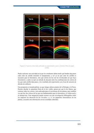 323
Puede realizarse una actividad en la que los estudiantes deban medir qué bandas deja pasar
cada color de celofán (incluido el transparente), y ver ya no qué color de celofán es
necesario para la fotosíntesis, sino qué colores de luz son los involucrados en que haya
fotosíntesis y cuáles no (por un método de descarte entre las combinaciones de colores de
luz que cada celofán deja pasar, y los resultados del experimento con el uso de sensores de
dióxido de carbono).
Esta propuesta es transdisciplinar, ya que integra saberes propios de la Biología y la Física.
Permite abordar la naturaleza física de la luz visible, pensar por qué la luz blanca, que
contiene todos los colores, sería adecuada para el crecimiento de las plantas, pero también
ver que hay dos colores de luz que son fundamentales para la fotosíntesis: el violeta-azul y
el naranja-rojo. Esta integración puede cerrarse con una investigación bibliográfica sobre
los espectros de absorción de las clorofilas a y b, los pigmentos fotosintéticos de las
plantas, cruzando esta información con los resultados obtenidos.
Figura 11. Espectro observado con luz blanca (foco de bajo consumo).
Figura 12. Espectros observados utilizando un espectrómetro casero y distintos filtros de papel
celofán.
 