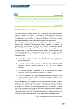 324
Esta continuación de la secuencia didáctica puede contribuir a trabajar con la interpretación
de los resultados a la luz de la información bibliográfica mostrándola como parte
fundamental de la labor del científico, y desarrollar esa competencia en los estudiantes.
PROPUESTAS DE EVALUACIÓN
Esta secuencia habilita muchas opciones para la evaluación. Un instrumento para la
evaluación continua, sería pedirles a los estudiantes que entreguen una carpeta que
contenga los siete documentos guía con todas las preguntas y consignas completadas, un
informe detallado de la realización del experimento (con fotos y descripciones) y todo el
material que los estudiantes vayan realizando en el transcurso de las actividades.
Otra forma de evaluación que proponemos es que los estudiantes hagan un informe por
grupo que tenga el formato de una publicación científica (un póster o un artículo). Este
material debería sintetizar todos los pasos de la investigación llevada a cabo, desde el
planteo del problema y las preguntas, hasta las conclusiones y los pasos a seguir.
Es importante que los estudiantes pongan en juego su poder de síntesis, incluyendo en el
informe sólo los aspectos relevantes de cada sección. Para ello les sugerimos que la
extensión del informe no supere las dos o tres carillas, en la que se deben incluir las
siguientes secciones:
 Una introducción, en la que se aclare cuál es el problema a resolver, y qué preguntas
se plantearon investigar.
 Una sección sobre el armado del dispositivo y el diseño experimental, identificando
tratamientos, variables y controles, así como el tipo y uso de los materiales
empleados.
 Una sección de resultados, contemplando los de su grupo y los de toda la clase,
presentando los gráficos construidos y comentando los resultados.
 Una sección de discusión, en la que se interpreten los resultados obtenidos, se evalúe
si se respondió la pregunta inicial y se comenten los pasos a seguir (nuevos
experimentos, por ejemplo).
Otra alternativa sería ofrecerles un diseño experimental con errores, tales como la ausencia
de controles, el no fijar las variables intervinientes, el abordaje a conclusiones erróneas por
una interpretación equivocada de los resultados, etc. Esta forma de evaluación nos dirá si
los estudiantes se apropiaron de las definiciones operativas de los conceptos del diseño
experimental, poniendo en juego el aspecto metacognitivo subyacente a toda esta secuencia
didáctica. Dentro de esta misma línea de pensamiento, otra alternativa para evaluar estas
competencias sería ofrecerles una nueva situación problemática experimentable, en la que
ellos deban armar un diseño experimental a partir de los datos ofrecidos por el docente.
β Aquí accedés a la bibliografía de esta secuencia.
 