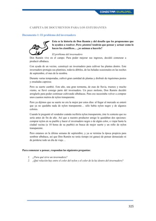 325
CARPETA DE DOCUMENTOS PARA LOS ESTUDIANTES
Documento 1: El problema del invernadero
Esta es la historia de Don Ramón y del desafío que les proponemos que
lo ayuden a resolver. Pero ¡atentos! tendrán que pensar y actuar como lo
hacen los científicos… ¿se animan a hacerlo?
El problema del invernadero
Don Ramón vive en el campo. Para poder mejorar sus ingresos, decidió comenzar a
producir albahaca.
Con ayuda de un vecino, construyó un invernadero para cultivar las plantas dentro. Este
invernadero protegía sus plantines, todavía débiles, de las heladas ocasionales en las noches
de septiembre, el mes de la siembra.
Durante varias temporadas, cultivó gran cantidad de plantas y disfrutó de riquísimos pestos
y ensaladas capresse.
Pero su suerte cambió. Este año, una gran tormenta, de esas de lluvia, truenos y mucho
viento, se llevó consigo parte del invernadero. Un poco molesto, Don Ramón decidió
arreglarlo para poder continuar cultivando albahacas. Para eso necesitaba volver a comprar
unos cuantos metros de nylon transparente.
Pero ya dijimos que su suerte no era la mejor por estos días: al llegar al mercado se enteró
que ya no quedaba nada de nylon transparente… sólo había nylon negro y de algunos
colores.
Cuando le preguntó al vendedor cuándo recibiría nylon transparente, éste le contesto que no
sería antes de fin de año. Así que a nuestro productor amigo le quedaban dos opciones:
comprar nylon en su pueblo y hacer el invernadero negro o de algún color, o viajar hasta la
ciudad vecina (a 10 horas de su pueblo) en busca de mejor suerte y un rollo de nylon
transparente.
Pero estamos en la última semana de septiembre, y ya se termina la época propicia para
sembrar albahaca, así que Don Ramón no tenía tiempo (ni ganas) de pensar demasiado ni
de perderse todo un día de viaje…
Para comenzar a pensar, respondan las siguientes preguntas:
1. ¿Para qué sirve un invernadero?
2. ¿Qué relación hay entre el color del nylon y el color de la luz dentro del invernadero?
 