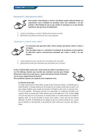 326
Documento 2: ¿Qué queremos saber?
Para ayudar a Don Ramón a resolver este dilema ustedes deberán diseñar un
experimento cuyos resultados les permitan sacar una conclusión y así dar
pruebas a Don Ramón de que lo que ustedes le aconsejan no es una elección
caprichosa, sino que tiene un fundamento.
3. ¿Cuál es el problema a resolver? Redáctenlo de manera sencilla.
4. Reformulen el problema en forma de una o más preguntas.
Documento 3: ¿Cómo lo vamos a saber?
Ya conocemos qué queremos saber, ahora tenemos que pensar cómo lo vamos a
averiguar.
Para investigar cómo se ve afectado el crecimiento de las plantas en invernaderos
de diferentes colores, comenzaremos pensando qué vamos a medir y de qué
manera.
5. ¿Cómo podríamos tener una idea de si una planta está creciendo?
6. ¿Qué podrían medir para determinar que una planta está creciendo?
Como se habrán dado cuenta, hay varias formas de medir si una planta crece o
no. Sin embargo, tenemos que recordar que contamos con muy poco tiempo.
Deberemos resolverlo en unas horas, y dentro del aula de Ciencias Naturales.
¿Se les ocurre alguna forma de hacerlo?
Para ayudarlos a pensar esa respuesta, lean el siguiente texto.
La historia de Osvaldo
Yo tengo un perro que se llama Rufo, un gato al que le decimos Chudi y un helecho que se
llama Osvaldo. A la gran mayoría de mis amigos no les resulta extraño que mi perro y mi
gato tengan nombres, pero cuando les presento a Osvaldo se ríen como si estuviese loco.
Yo no los entiendo. Mi helecho está tan vivo como Rufo. Es verdad que Osvaldo es un
vegetal y Rufo un animal, pero todos sabemos que los dos son seres vivos. Es decir están
vivos los dos. Que no lo vea moverse, ni escuche ruidos, ni lo sienta masticar la comida no
significa nada. Yo sé que Osvaldo se mueve, hace ruidos y come, pero de una manera
diferente a mi Rufo. El problema de mis amigos es que no se dieron cuenta de eso, y creen
que mi helecho es más parecido a una piedra de color verde que a un perro que ladra y
juega.
 