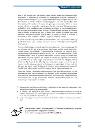 327
Rufo es más parecido a mí. Por ejemplo, cuando tenemos hambre los dos buscamos algo
para comer. Lo masticamos y lo tragamos. En nuestra panza se digiere y obtenemos la
energía que necesitamos para vivir. Yo para andar en bicicleta y Rufo para mover la cola.
Pero Osvaldo, es distinto. También necesita energía para vivir, como nosotros. Pero él no
come un sándwich o un hueso. Es mucho más groso que nosotros: él se fabrica su propia
comida. Solo con un poco de luz y algo de agua, Osvaldo es capaz de “fabricar sus propios
sándwiches”, cuyo ingrediente crudo es el dióxido de carbono: un gas que está en el aire,
que no vemos (como tampoco vemos moverse a Osvaldo). Cuando hay buena luz, Osvaldo
capta el dióxido de carbono del aire. Y dentro suyo, a través de muchas reacciones
químicas y mezclándolo con otras cosas, él fabrica su comida. Lo estudié en la escuela el
año pasado, se llama Fosíntesis o fototesis… o algo así que no me acuerdo.
Y cuando necesita comer, cuando Osvaldo “tiene hambre”, come esa comida que fabricó y
guarda dentro de sus hojas y ramitas; como yo me como un sándwich que mi mamá guardó
en la heladera.
Nosotros, (Rufo, mi gato, mi mamá, la profesora, yo…) comemos para obtener energía. Por
eso mi mamá me dice que tengo que comer más, porque necesito energía para crecer.
Osvaldo también está creciendo. Y necesita fabricar su alimento, con ayuda de la luz,
usando dióxido de carbono todos los días, así crece alto y da muchas hojas nuevas. ¿Cómo
obtenemos energía a partir de la comida? Eso también lo vi en la escuela. Lo que hacemos
para obtener energía es “quemar” con oxígeno los azúcares que ingerimos. Los azúcares
son el combustible de nuestro cuerpo, como la leña para una estufa o la nafta para el motor
de un auto. En el caso de Osvaldo, el proceso para obtener energía es el mismo que el
nuestro, pero los azúcares, como les conté antes, no los ingiere pues no tiene boca; los
alimentos que fabrica a partir de dióxido de carbono y luz son precisamente... ¡azúcares!
Osvaldo come todo el tiempo, pero fabrica alimento sólo de día, porque necesita luz.
Como ven, Osvaldo y yo tenemos cosas en común. Como todos los seres vivos. Los dos
podemos tener hijos, los dos cambiamos con el tiempo, los dos necesitamos alimento para
vivir (aunque lo obtenemos de manera diferente), los dos nos movemos, interaccionamos y
reaccionamos frente a lo que pasa a nuestro alrededor. Entonces, Osvaldo está vivo. Tan
vivo como yo. Y merece tener un nombre.
7. Ahora que leyeron la historia de Osvaldo, ¿se les ocurre de qué manera se puede medir si una
planta está creciendo en un momento dado?
8. Si tenemos a una planta en un lugar cerrado, y pudiéramos medir la cantidad de dióxido de
carbono que hay en el aire, ¿qué esperan que pase con la concentración de dióxido de carbono
en el aire cuando la planta esté iluminada?
9. ¿Y qué esperan que pase con la concentración de dióxido de carbono en el aire cuando no haya
luz?
Para resumirlo vamos a hacer un gráfico. Así podemos ver en una sola imagen lo
que pensaron en las dos preguntas anteriores.
Vamos juntos, paso a paso, como diría Mostaza Merlo.
 