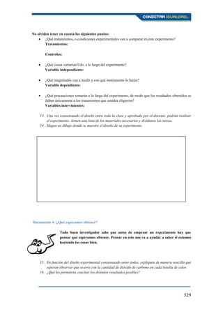 329
No olviden tener en cuenta los siguientes puntos:
¿Qué tratamientos, o condiciones experimentales van a comparar en este experimento?
Tratamientos:
Controles:
¿Qué cosas variarían Uds. a lo largo del experimento?
Variable independiente:
¿Qué magnitudes van a medir y con qué instrumento lo harán?
Variable dependiente:
¿Qué precauciones tomarán a lo largo del experimento, de modo que los resultados obtenidos se
deban únicamente a los tratamientos que ustedes eligieron?
Variables intervinientes:
13. Una vez consensuado el diseño entre toda la clase y aprobado por el docente, podrán realizar
el experimento. Armen una lista de los materiales necesarios y divídanse las tareas.
14. Hagan un dibujo donde se muestre el diseño de su experimento.
Documento 4: ¿Qué esperamos obtener?
Todo buen investigador sabe que antes de empezar un experimento hay que
pensar qué esperamos obtener. Pensar en esto nos va a ayudar a saber si estamos
haciendo las cosas bien.
15. En función del diseño experimental consensuado entre todos, expliquen de manera sencilla qué
esperan observar que ocurra con la cantidad de dióxido de carbono en cada botella de color.
16. ¿Qué les permitiría concluir los distintos resultados posibles?
 