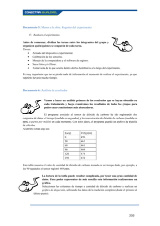 330
Documento 5: Manos a la obra. Registro del experimento
17. Realicen el experimento.
Antes de comenzar, dividan las tareas entre los integrantes del grupo y
organicen quién/quienes se ocuparán de cada tarea.
Tareas:
Armado del dispositivo experimental.
Calibración de los sensores.
Manejo de la computadora y el software de registro.
Sacar fotos y/o filmar.
Tomar nota de lo que ocurre dentro del/los botellón/es a lo largo del experimento.
Es muy importante que no se pierda nada de información al momento de realizar el experimento, ya que
repetirlo llevaría mucho tiempo.
Documento 6: Análisis de resultados
Vamos a hacer un análisis primero de los resultados que se hayan obtenido en
cada tratamiento y luego reuniremos los resultados de todos los grupos para
poder sacar conclusiones más abarcadoras.
El programa asociado al sensor de dióxido de carbono ha ido registrando dos
conjuntos de datos: el tiempo (medido en segundos) y la concentración de dióxido de carbono (medida en
ppm, o partes por millón) en cada momento. Con estos datos, el programa guardó un archivo de planilla
de cálculos.
Al abrirlo verán algo así:
t[seg] CO2[ppm]
0 476
30 461
60 461
90 469
120 474
150 472
Esta tabla muestra el valor de cantidad de dióxido de carbono tomada en un tiempo dado, por ejemplo, a
los 90 segundos el sensor registró 469 ppm.
La lectura de la tabla puede resultar complicada, por tener una gran cantidad de
datos. Para poder representar de más sencilla esta información realizaremos un
gráfico.
Seleccionen las columnas de tiempo y cantidad de dióxido de carbono y realicen un
gráfico de dispersión, utilizando los datos de la medición completa (desde el primero al
último punto).
 