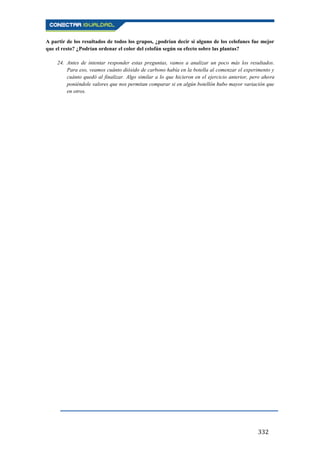 332
A partir de los resultados de todos los grupos, ¿podrían decir si alguno de los celofanes fue mejor
que el resto? ¿Podrían ordenar el color del celofán según su efecto sobre las plantas?
24. Antes de intentar responder estas preguntas, vamos a analizar un poco más los resultados.
Para eso, veamos cuánto dióxido de carbono había en la botella al comenzar el experimento y
cuánto quedó al finalizar. Algo similar a lo que hicieron en el ejercicio anterior, pero ahora
poniéndole valores que nos permitan comparar si en algún botellón hubo mayor variación que
en otros.
 