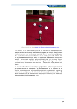 33
Estos modelos no son meras amplificaciones de las moléculas que pretenden representar.
Se eligen de forma tal de expresar determinadas propiedades del objeto en estudio, como la
relación de tamaños entre los átomos de una molécula, pero necesariamente dejan pasar
otros aspectos imposibles de representar con el mismo modelo, como ser la distancia entre
los electrones y los núcleos de esos átomos. La complejidad de los sistemas naturales hace
deseable y necesario que se utilicen varios modelos diferentes para representar distintos
aspectos que se deseen estudiar. Por otro lado, la explicitación de la presencia y el uso
deliberado de esos modelos lleva, entre otras cosas, a trabajar con el aspecto abstracto de la
ciencia.
En este sentido, las aplicaciones tecnológicas que permiten el fácil acceso y manipulación
de distintos modelos son funcionales a un mejor aprendizaje de los contenidos de las
ciencias. Los estudiantes que utilizan modelos moleculares computarizados muestran un
incremento en sus capacidades de comprensión del concepto de modelo científico y de
aplicar transformaciones de representaciones moleculares de una a dos o tres dimensiones
moleculares y viceversa (Doris &Barak, 2001).
Modelo molecular del metano creado por August Wilhem von Hofmann en 1860.
 