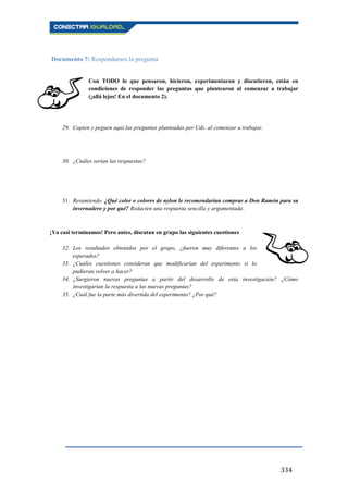334
Documento 7: Respondamos la pregunta
Con TODO lo que pensaron, hicieron, experimentaron y discutieron, están en
condiciones de responder las preguntas que plantearon al comenzar a trabajar
(¡allá lejos! En el documento 2).
29. Copien y peguen aquí las preguntas planteadas por Uds. al comenzar a trabajar.
30. ¿Cuáles serían las respuestas?
31. Resumiendo. ¿Qué color o colores de nylon le recomendarían comprar a Don Ramón para su
invernadero y por qué? Redacten una respuesta sencilla y argumentada.
¡Ya casi terminamos! Pero antes, discutan en grupo las siguientes cuestiones
32. Los resultados obtenidos por el grupo, ¿fueron muy diferentes a los
esperados?
33. ¿Cuáles cuestiones consideran que modificarían del experimento si lo
pudieran volver a hacer?
34. ¿Surgieron nuevas preguntas a partir del desarrollo de esta investigación? ¿Cómo
investigarían la respuesta a las nuevas preguntas?
35. ¿Cuál fue la parte más divertida del experimento? ¿Por qué?
 