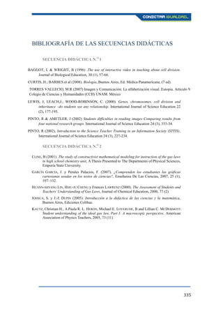 335
BIBLIOGRAFÍA DE LAS SECUENCIAS DIDÁCTICAS
SECUENCIA DIDÁCTICA N.O
1
BAGGOT, L & WRIGHT, B (1996) .The use of interactive video in teaching about cell division.
Journal of Biological Education, 30 (1), 57-66.
CURTIS, H.; BARBES et al (2008). Biología, Buenos Aires, Ed. Médica Panamericana, (7 ed).
TORRES VALLECIO, M.R (2007) Imagen y Comunicación: La alfabetización visual. Eutopia. Artículo 9.
Colegio de Ciencias y Humanidades (CCH) UNAM. México
LEWIS, J; LEACH,J.; WOOD-ROBINSON, C. (2000). Genes, chromosomes, cell division and
inheritance –do students see any relationship. International Journal of Science Education 22
(2), 177-195.
PINTO, R & AMETLER, J (2002) Students difficulties in reading images Comparing results from
four national research groups. International Journal of Science Education 24 (3), 333-34.
PINTO, R (2002), Introduction to the Science Teacher Training in an Information Society (STTIS),
International Journal of Science Education 24 (3), 227-234.
SECUENCIA DIDÁCTICA N.O
2
CLINE, B (2001). The study of constructivist mathematical modeling for instruction of the gas laws
in high school chemistry unit, A Thesis Presented to The Departments of Physical Sciences,
Emporia State University.
GARCÍA GARCÍA, J. y Perales Palacios, F. (2007). ¿Comprenden los estudiantes las gráficas
cartesianas usadas en los textos de ciencias?, Enseñanza De Las Ciencias, 2007, 25 (1),
107–132.
HUANN-SHYANG LIN, HSIU-JU CHENG y Frances LAWRENZ (2000). The Assessment of Students and
Teachers’Understanding of Gas Laws, Journal of Chemical Education, 2000, 77 (2).
JOHSUA, S. y J.-J. DUPIN (2005). Introducción a la didáctica de las ciencias y la matemática,
Buenos Aires, Ediciones Colihue.
KAUTZ, Christian H., A Paula R. L. HERON, Michael E. LOVERUDE, B and Lillian C. MCDERMOTT.
Student understanding of the ideal gas law, Part I: A macroscopic perspective, American
Association of Physics Teachers, 2005, 73 (11).
 