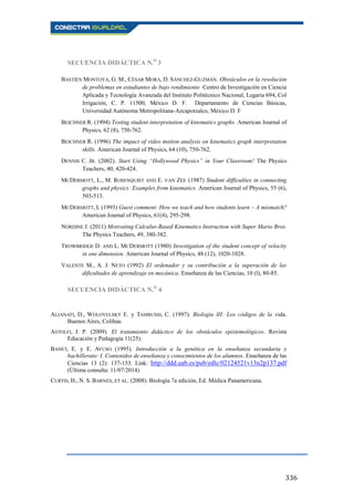 336
SECUENCIA DIDÁCTICA N.O
3
BASTIÉN MONTOYA, G. M., CÉSAR MORA, D. SÁNCHEZ-GUZMÁN. Obstáculos en la resolución
de problemas en estudiantes de bajo rendimiento Centro de Investigación en Ciencia
Aplicada y Tecnología Avanzada del Instituto Politécnico Nacional, Legaria 694, Col
Irrigación, C. P. 11500, México D. F. Departamento de Ciencias Básicas,
Universidad Autónoma Metropolitana-Azcapotzalco, México D. F
BEICHNER R. (1994) Testing student interpretation of kinematics graphs. American Journal of
Physics, 62 (8), 750-762.
BEICHNER R. (1996) The impact of video motion analysis on kinematics graph interpretation
skills. American Journal of Physics, 64 (10), 750-762.
DENNIS C. JR. (2002). Start Using “Hollywood Physics” in Your Classroom! The Physics
Teachers, 40, 420-424.
MCDERMOTT, L., M. ROSENQUIST AND E. VAN ZEE (1987) Student difficulties in connecting
graphs and physics: Examples from kinematics. American Journal of Physics, 55 (6),
503-513.
MCDERMOTT, L (1993) Guest comment: How we teach and how students learn – A mismatch?
American Journal of Physics, 61(4), 295-298.
NORDINE J. (2011) Motivating Calculus-Based Kinematics Instruction with Super Mario Bros.
The Physics Teachers, 49, 380-382.
TROWBRIDGE D. AND L. MCDERMOTT (1980) Investigation of the student concept of velocity
in one dimension. American Journal of Physics, 48 (12), 1020-1028.
VALENTE M., A. J. NETO (1992) El ordenador y su contribución a la superación de las
dificultades de aprendizaje en mecánica. Enseñanza de las Ciencias, 10 (l), 80-85.
SECUENCIA DIDÁCTICA N.O
4
ALJANATI, D., WOLOVELSKY E. y TAMBUSSI, C. (1997). Biología III: Los códigos de la vida.
Buenos Aires, Colihue.
ASTOLFI, J. P. (2009). El tratamiento didáctico de los obstáculos epistemológicos. Revista
Educación y Pedagogía 11(25).
BANET, E. y E. AYUSO (1995). Introducción a la genética en la enseñanza secundaria y
bachillerato: I. Contenidos de enseñanza y conocimientos de los alumnos. Enseñanza de las
Ciencias 13 (2): 137-153. Link: http://ddd.uab.es/pub/edlc/02124521v13n2p137.pdf
(Última consulta: 11/07/2014)
CURTIS, H., N. S. BARNES, ET AL. (2008). Biología 7a edición, Ed. Médica Panamericana.
 
