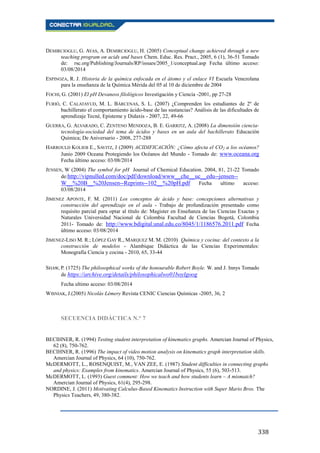 338
DEMIRCIOGLU, G. AYAS, A. DEMIRCIOGLU, H. (2005) Conceptual change achieved through a new
teaching program on acids and bases Chem. Educ. Res. Pract., 2005, 6 (1), 36-51 Tomado
de: rsc.org/Publishing/Journals/RP/issues/2005_1/conceptual.asp Fecha último acceso:
03/08/2014
ESPINOZA, R. J. Historia de la química enfocada en el átomo y el enlace VI Escuela Venezolana
para la enseñanza de la Química Mérida del 05 al 10 de diciembre de 2004
FOCHI, G. (2001) El pH Devaneos filológicos Investigación y Ciencia -2001, pp 27-28
FURIÓ, C. CALATAYUD, M. L. BÁRCENAS, S. L. (2007) ¿Comprenden los estudiantes de 2º de
bachillerato el comportamiento ácido-base de las sustancias? Análisis de las dificultades de
aprendizaje Tecné, Episteme y Didaxis - 2007, 22, 49-66
GUERRA, G. ALVARADO, C. ZENTENO MENDOZA, B. E. GARRITZ, A. (2008) La dimensión ciencia-
tecnología-sociedad del tema de ácidos y bases en un aula del bachillerato Educación
Química; De Aniversario - 2008, 277-288
HARROULD KOLIEB E., SAVITZ, J (2009) ACIDIFICACIÓN: ¿Cómo afecta el CO2 a los océanos?
Junio 2009 Oceana Protegiendo los Océanos del Mundo - Tomado de: www.oceana.org
Fecha último acceso: 03/08/2014
JENSEN, W (2004) The symbol for pH Journal of Chemical Education. 2004, 81, 21-22 Tomado
de:http://vipnulled.com/doc/pdf/download/www__che__uc__edu--jensen--
W__%20B__%20Jensen--Reprints--102__%20pH.pdf Fecha ultimo acceso:
03/08/2014
JIMENEZ APONTE, F. M. (2011) Los conceptos de ácido y base: concepciones alternativas y
construcción del aprendizaje en el aula - Trabajo de profundización presentado como
requisito parcial para optar al título de: Magister en Enseñanza de las Ciencias Exactas y
Naturales Universidad Nacional de Colombia Facultad de Ciencias Bogotá, Colombia
2011- Tomado de: http://www.bdigital.unal.edu.co/8045/1/1186576.2011.pdf Fecha
último acceso: 03/08/2014
JIMENEZ-LISO M. R.; LÓPEZ GAY R., MARQUEZ M. M. (2010) Química y cocina: del contexto a la
construcción de modelos - Alambique Didáctica de las Ciencias Experimentales:
Monografía Ciencia y cocina - 2010, 65, 33-44
SHAW, P. (1725) The philosophical works of the honourable Robert Boyle. W. and J. Innys Tomado
de https://archive.org/details/philosophicalwo01boylgoog
Fecha ultimo acceso: 03/08/2014
WISNIAK, J.(2005) Nicolás Lémery Revista CENIC Ciencias Químicas -2005, 36, 2
SECUENCIA DIDÁCTICA N.° 7
BECIHNER, R. (1994) Testing student interpretation of kinematics graphs. Amercian Journal of Physics,
62 (8), 750-762.
BECIHNER, R. (1996) The impact of video motion analysis on kinematics graph interpretation skills.
Amercian Journal of Physics, 64 (10), 750-762.
McDERMOTT, L., ROSENQUIST, M., VAN ZEE, E. (1987) Student difficulties in connecting graphs
and physics: Examples from kinematics. Amercian Journal of Physics, 55 (6), 503-513.
McDERMOTT, L. (1993) Guest comment: How we teach and how students learn – A mismatch?
Amercian Journal of Physics, 61(4), 295-298.
NORDINE, J. (2011) Motivating Calculus-Based Kinematics Instruction with Super Mario Bros. The
Physics Teachers, 49, 380-382.
 