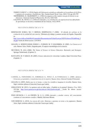 339
TORRES CLIMENT, A. (2010) Empleo del laboratorio asistido po ordenador en la enseñanza de la física
y química de secundaria y bachillerato. Rev. Eureka Enseñ. Divul. Cien., 2010, 7(3), pp. 693-707.
TROWBRIDGE, D., McDERMOTT, L. (1980) Investigation of the student concept of velocity in one
dimension. Amercian Journal of PhysicsAm, 48 (12), 1020-1028.
VALENTE, M., NETO, A. J. (1992) El ordenador y su contribución a la superación de las dificultades
de aprendizaje en mecánica. Enseñanza de las Ciencias, 10 (l), 80-85.
SECUENCIA DIDÁCTICA N.° 8
BERENGUER SUBILS, M.J. Y BERNAL DOMÍNGUEZ, F (2000). El dióxido de carbono en la
evaluación de la calidad del aire interior. Ministerio de trabajo y asuntos sociales de España. Disponible
en
http://www.insht.es/InshtWeb/Contenidos/Documentacion/FichasTecnicas/NTP/Ficheros/501a600/ntp_5
49.pdf. Fecha de último acceso: 12/8/2014.
GELLON, G. ROSENVASSER FEHER E., FURMAN, M. Y GOLOMBEK, D. (2005). La Ciencia en el
aula. Buenos Aires, Paidós. (Segunda parte. El aspecto metodológico de la ciencia).
MCCOMAS, W. (Ed.) (2000). The Nature of Science in Science Education. Rationales and Strategies.
Springer Netherlands. (Capítulo 3).
RATCLIFFE, M. Y GRACE, M. (2003). Science education for citizenship. Londres, Open University Press.
(Capítulo 1).
SECUENCIA DIDÁCTICA N.° 9
CANDÁS, A., FERNÁNDEZ, D., GORDILLO, G., WOLF, E., & FUMAGALLI, L. (2000). Química.
Estructura, propiedades y transformaciones de la materia. Buenos Aires, Editorial Estrada (Polimodal).
GELLON, G. (2007). Había una vez el átomo, o cómo los científicos imaginan lo invisible, Buenos Aires,
Siglo veintiuno editores (Colección Ciencia que Ladra).
JOSELEVICH, M. (2011). La química está en todos lados. ¿También en la pintura? Química Viva, 10(3),
253-266. http://www.quimicaviva.qb.fcen.uba.ar/v10n3/joselevich.pdf Fecha de último acceso:
15/8/2014.
POZO MUNICIO, J. I., & CRESPO, M. Á. G. (1998). Aprender y enseñar ciencia: del conocimiento
cotidiano al conocimiento científico. Madrid, Ediciones Morata.
VON REBEUR, A. (2010). La ciencia del color. Historias y pasiones en torno a los pigmentos. Buenos
Aires, Siglo veintiuno editores (Colección Ciencia que Ladra).
 