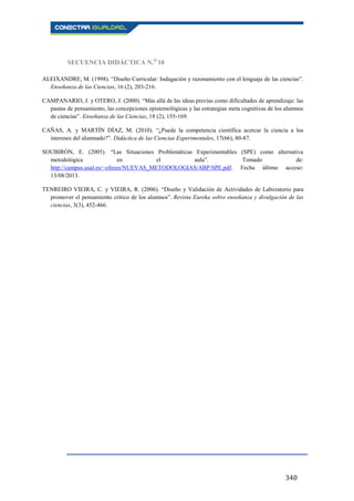 340
SECUENCIA DIDÁCTICA N.O
10
ALEIXANDRE, M. (1998). “Diseño Curricular: Indagación y razonamiento con el lenguaje de las ciencias”.
Enseñanza de las Ciencias, 16 (2), 203-216.
CAMPANARIO, J. y OTERO, J. (2000). “Más allá de las ideas previas como dificultades de aprendizaje: las
pautas de pensamiento, las concepciones epistemológicas y las estrategias meta cognitivas de los alumnos
de ciencias”. Enseñanza de las Ciencias, 18 (2), 155-169.
CAÑAS, A. y MARTÍN DÍAZ, M. (2010). “¿Puede la competencia científica acercar la ciencia a los
intereses del alumnado?”. Didáctica de las Ciencias Experimentales, 17(66), 80-87.
SOUBIRÓN, E. (2005). “Las Situaciones Problemáticas Experimentables (SPE) como alternativa
metodológica en el aula”. Tomado de:
http://campus.usal.es/~ofeees/NUEVAS_METODOLOGIAS/ABP/SPE.pdf. Fecha último acceso:
13/08/2013.
TENREIRO VIEIRA, C. y VIEIRA, R. (2006). “Diseño y Validación de Actividades de Laboratorio para
promover el pensamiento crítico de los alumnos”. Revista Eureka sobre enseñanza y divulgación de las
ciencias, 3(3), 452-466.
 