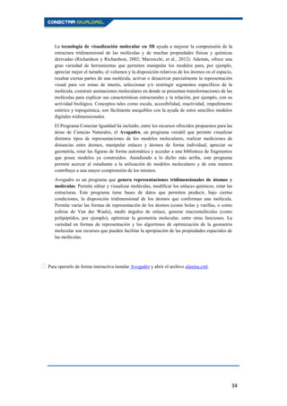 34
La tecnología de visualización molecular en 3D ayuda a mejorar la comprensión de la
estructura tridimensional de las moléculas y de muchas propiedades físicas y químicas
derivadas (Richardson y Richardson, 2002; Marzocchi, et al., 2012). Además, ofrece una
gran variedad de herramientas que permiten manipular los modelos para, por ejemplo,
apreciar mejor el tamaño, el volumen y la disposición relativos de los átomos en el espacio,
resaltar ciertas partes de una molécula, activar o desactivar parcialmente la representación
visual para ver zonas de interés, seleccionar y/o restringir segmentos específicos de la
molécula, construir animaciones moleculares en donde se presentan transformaciones de las
moléculas para explicar sus características estructurales y la relación, por ejemplo, con su
actividad biológica. Conceptos tales como escala, accesibilidad, reactividad, impedimento
estérico y topoquímica, son fácilmente asequibles con la ayuda de estos sencillos modelos
digitales tridimensionales.
El Programa Conectar Igualdad ha incluido, entre los recursos ofrecidos propuestos para las
áreas de Ciencias Naturales, el Avogadro, un programa versátil que permite visualizar
distintos tipos de representaciones de los modelos moleculares, realizar mediciones de
distancias entre átomos, manipular enlaces y átomos de forma individual, apreciar su
geometría, rotar las figuras de forma automática y acceder a una biblioteca de fragmentos
que posee modelos ya construidos. Atendiendo a lo dicho más arriba, este programa
permite acercar al estudiante a la utilización de modelos moleculares y de esta manera
contribuye a una mayor comprensión de los mismos.
Avogadro es un programa que genera representaciones tridimensionales de átomos y
moléculas. Permite editar y visualizar moléculas, modificar los enlaces químicos, rotar las
estructuras. Este programa tiene bases de datos que permiten predecir, bajo ciertas
condiciones, la disposición tridimensional de los átomos que conforman una molécula.
Permite variar las formas de representación de los átomos (como bolas y varillas, o como
esferas de Van der Waals), medir ángulos de enlace, generar macromoléculas (como
polipéptidos, por ejemplo), optimizar la geometría molecular, entre otras funciones. La
variedad en formas de representación y los algoritmos de optimización de la geometría
molecular son recursos que pueden facilitar la apropiación de las propiedades espaciales de
las moléculas.
Para operarlo de forma interactiva instalar Avogadro y abrir el archivo alanina.cml.
 