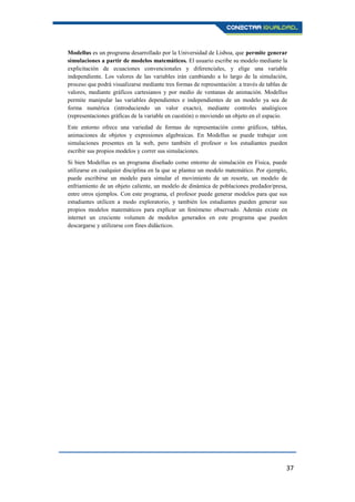 37
Modellus es un programa desarrollado por la Universidad de Lisboa, que permite generar
simulaciones a partir de modelos matemáticos. El usuario escribe su modelo mediante la
explicitación de ecuaciones convencionales y diferenciales, y elige una variable
independiente. Los valores de las variables irán cambiando a lo largo de la simulación,
proceso que podrá visualizarse mediante tres formas de representación: a través de tablas de
valores, mediante gráficos cartesianos y por medio de ventanas de animación. Modellus
permite manipular las variables dependientes e independientes de un modelo ya sea de
forma numérica (introduciendo un valor exacto), mediante controles analógicos
(representaciones gráficas de la variable en cuestión) o moviendo un objeto en el espacio.
Este entorno ofrece una variedad de formas de representación como gráficos, tablas,
animaciones de objetos y expresiones algebraicas. En Modellus se puede trabajar con
simulaciones presentes en la web, pero también el profesor o los estudiantes pueden
escribir sus propios modelos y correr sus simulaciones.
Si bien Modellus es un programa diseñado como entorno de simulación en Física, puede
utilizarse en cualquier disciplina en la que se plantee un modelo matemático. Por ejemplo,
puede escribirse un modelo para simular el movimiento de un resorte, un modelo de
enfriamiento de un objeto caliente, un modelo de dinámica de poblaciones predador/presa,
entre otros ejemplos. Con este programa, el profesor puede generar modelos para que sus
estudiantes utilicen a modo exploratorio, y también los estudiantes pueden generar sus
propios modelos matemáticos para explicar un fenómeno observado. Además existe en
internet un creciente volumen de modelos generados en este programa que pueden
descargarse y utilizarse con fines didácticos.
 