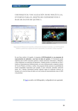 38
CHEMSKETCH: VISUALIZACIÓN 3D DE MOLÉCULAS,
ENTORNO PARA EL DISEÑO DE EXPERIMENTOS Y
BASE DE DATOS DE QUÍMICA
En una línea similar al Avogadro, el programa ACD/Chemsketch es un programa de
representación de moléculas y una base de datos de química. El Chemsketch puede
emplearse para escribir ecuaciones químicas, simular estructuras moleculares y dibujarlas,
y hacer diagramas con materiales de laboratorio. También permite ver moléculas en color y
rotarlas en representaciones bidimensionales, así como tridimensionales compactas (esferas
de Van der Waals) y de bolas y varillas. Este programa brinda asimismo la posibilidad de
estimar propiedades moleculares (por ejemplo, el peso molecular, densidad, refracción
molar, etc.). Además Chemsketch permite importar mapas de moléculas (archivos en
formatos mol y jmol) de bases de datos en la red, incluso de macromoléculas como el ADN
o las proteínas.
β Aquí accedés a la bibliografía y webgrafía de este apartado.
Representación bidimensional (izquierda) y tridimensional (derecha) de moléculas, con ACD/Chemsketch.
También se pueden hacer esquemas del diseño experimental y los materiales a utilizar (izquierda).
 