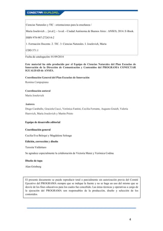 4
Ciencias Naturales y TIC : orientaciones para la enseñanza /
María Joselevich ... [et.al.]. - 1a ed. - Ciudad Autónoma de Buenos Aires : ANSES, 2014. E-Book.
ISBN 978-987-27243-8-2
1. Formación Docente. 2. TIC. 3. Ciencias Naturales. I. Joselevich, María
CDD 371.1
Fecha de catalogación: 01/09/2014
Este material ha sido producido por el Equipo de Ciencias Naturales del Plan Escuelas de
Innovación de la Dirección de Comunicación y Contenidos del PROGRAMA CONECTAR
IGUALDAD de ANSES.
Coordinación General del Plan Escuelas de Innovación
Romina Campopiano
Coordinación autoral
María Joselevich
Autores
Diego Caraballo, Graciela Cucci, Verónica Fantini, Cecilia Ferrante, Augusto Graieb, Valeria
Hurovich, María Joselevich y Martín Prieto
Equipo de desarrollo editorial
Coordinación general
Cecilia Eva Beloqui y Magdalena Soloaga
Edición, corrección y diseño
Teresita Valdettaro
Se agradece especialmente la colaboración de Victoria Maier y Verónica Codina.
Diseño de tapa
Alan Grinberg
El presente documento se puede reproducir total o parcialmente sin autorización previa del Comité
Ejecutivo del PROGRAMA siempre que se indique la fuente y no se haga un uso del mismo que se
desvíe de los fines educativos para los cuales fue concebido. Las áreas técnicas y operativas a cargo de
la ejecución del PROGRAMA son responsables de la producción, diseño y selección de los
contenidos.
 