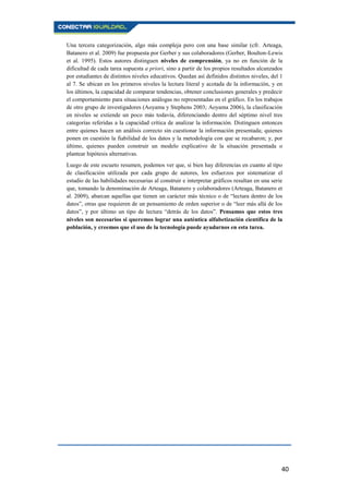 40
Una tercera categorización, algo más compleja pero con una base similar (cfr. Arteaga,
Batanero et al. 2009) fue propuesta por Gerber y sus colaboradores (Gerber, Boulton-Lewis
et al. 1995). Estos autores distinguen niveles de comprensión, ya no en función de la
dificultad de cada tarea supuesta a priori, sino a partir de los propios resultados alcanzados
por estudiantes de distintos niveles educativos. Quedan así definidos distintos niveles, del 1
al 7. Se ubican en los primeros niveles la lectura literal y acotada de la información, y en
los últimos, la capacidad de comparar tendencias, obtener conclusiones generales y predecir
el comportamiento para situaciones análogas no representadas en el gráfico. En los trabajos
de otro grupo de investigadores (Aoyama y Stephens 2003; Aoyama 2006), la clasificación
en niveles se extiende un poco más todavía, diferenciando dentro del séptimo nivel tres
categorías referidas a la capacidad crítica de analizar la información. Distinguen entonces
entre quienes hacen un análisis correcto sin cuestionar la información presentada; quienes
ponen en cuestión la fiabilidad de los datos y la metodología con que se recabaron; y, por
último, quienes pueden construir un modelo explicativo de la situación presentada o
plantear hipótesis alternativas.
Luego de este escueto resumen, podemos ver que, si bien hay diferencias en cuanto al tipo
de clasificación utilizada por cada grupo de autores, los esfuerzos por sistematizar el
estudio de las habilidades necesarias al construir e interpretar gráficos resultan en una serie
que, tomando la denominación de Arteaga, Batanero y colaboradores (Arteaga, Batanero et
al. 2009), abarcan aquellas que tienen un carácter más técnico o de “lectura dentro de los
datos”, otras que requieren de un pensamiento de orden superior o de “leer más allá de los
datos”, y por último un tipo de lectura “detrás de los datos”. Pensamos que estos tres
niveles son necesarios si queremos lograr una auténtica alfabetización científica de la
población, y creemos que el uso de la tecnología puede ayudarnos en esta tarea.
 