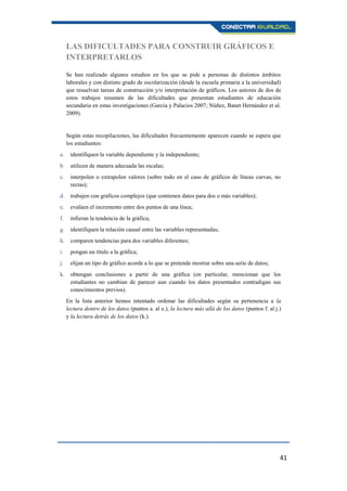 41
LAS DIFICULTADES PARA CONSTRUIR GRÁFICOS E
INTERPRETARLOS
Se han realizado algunos estudios en los que se pide a personas de distintos ámbitos
laborales y con distinto grado de escolarización (desde la escuela primaria a la universidad)
que resuelvan tareas de construcción y/o interpretación de gráficos. Los autores de dos de
estos trabajos resumen de las dificultades que presentan estudiantes de educación
secundaria en estas investigaciones (García y Palacios 2007; Núñez, Banet Hernández et al.
2009).
Según estas recopilaciones, las dificultades frecuentemente aparecen cuando se espera que
los estudiantes:
a. identifiquen la variable dependiente y la independiente;
b. utilicen de manera adecuada las escalas;
c. interpolen o extrapolen valores (sobre todo en el caso de gráficos de líneas curvas, no
rectas);
d. trabajen con gráficos complejos (que contienen datos para dos o más variables);
e. evalúen el incremento entre dos puntos de una línea;
f. infieran la tendencia de la gráfica;
g. identifiquen la relación causal entre las variables representadas;
h. comparen tendencias para dos variables diferentes;
i. pongan un título a la gráfica;
j. elijan un tipo de gráfico acorde a lo que se pretende mostrar sobre una serie de datos;
k. obtengan conclusiones a partir de una gráfica (en particular, mencionan que los
estudiantes no cambian de parecer aun cuando los datos presentados contradigan sus
conocimientos previos).
En la lista anterior hemos intentado ordenar las dificultades según su pertenencia a la
lectura dentro de los datos (puntos a. al e.), la lectura más allá de los datos (puntos f. al j.)
y la lectura detrás de los datos (k.).
 