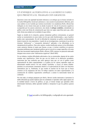 44
UN ENFOQUE ALTERNATIVO A LAS DIFICULTADES
QUE PRESENTA EL TRABAJO CON GRÁFICOS
Queremos cerrar este apartado haciendo referencia a un enfoque que no hemos incluido en
la reseña bibliográfica inicial por pertenecer a una escuela de pensamiento diferente, pero
cuyo análisis va en el sentido que venimos recorriendo. Los canadienses Roth y Bowen han
trabajado en este mismo tema pero no desde el punto de vista de los procesos cognitivos
(compartido por los autores anteriores), sino desde el enfoque semiótico, entendiendo un
gráfico como una forma de comunicación que tiene sus reglas específicas pero que, sobre
todo, forma una unidad con la realidad a la que refiere.
Según su modelo de la situación, quienes interpretan gráficos exitosamente, en general
anclan su razonamiento en casos reales con los que están familiarizados, y que el gráfico
podría estar representando. De ahí la dificultad de interpretar un gráfico exclusivamente
desde el punto de vista matemático. A partir de sus investigaciones, cuestionan el uso de los
términos “deficiencia” o “concepción alternativa” aplicados a las dificultades en la
interpretación de gráficos. Para estos autores, resulta insuficiente pensar en las dificultades
como carencias internas al sujeto que fracasa, ya que, si incluso científicos en ejercicio
presentan problemas para interpretar gráficos que no sean de su campo específico, tal como
ellos han encontrado empíricamente (Roth y Bowen 1999), entonces no parecería adecuado
designar estos errores como “deficiencias cognitivas” (Roth 2002).
En sus trabajos, resaltan dificultades adicionales a las ya enumeradas, algunas de las cuales
resultan muy significativas. Entre las que son de interés en la educación secundaria,
mencionan que una confusión que suele aparecer tiene que ver con el gráfico como
representación de datos experimentales y el gráfico de los valores esperados según un
determinado modelo teórico. En este sentido, GeoGebra –y Excel, en menor medida–
permiten un acercamiento sumamente intuitivo a la aproximación de datos con funciones
matemáticas que es, finalmente, lo que resulta en muchas de las leyes que se busca
construir en las asignaturas del área. El trabajo explícito con datos experimentales y la
construcción de modelos seguramente contribuyen a aclarar la mencionada fuente de
confusión.
Por otro lado, el enfoque propuesto por Roth y Bowen resulta interesante si pensamos la
doble dificultad que puede implicar para los estudiantes el aprender sobre algún aspecto de
la realidad natural a través de gráficos, ya que, al mismo tiempo que aprenden sobre
determinado fenómeno, deben aprender también a interpretar lo que los gráficos quieren
decir.
β Aquí accedés a la bibliografía y webgrafía de este apartado.
 