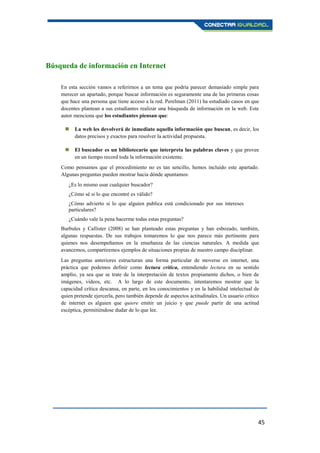 45
Búsqueda de información en Internet
En esta sección vamos a referirnos a un tema que podría parecer demasiado simple para
merecer un apartado, porque buscar información es seguramente una de las primeras cosas
que hace una persona que tiene acceso a la red. Perelman (2011) ha estudiado casos en que
docentes plantean a sus estudiantes realizar una búsqueda de información en la web. Este
autor menciona que los estudiantes piensan que:
 La web les devolverá de inmediato aquella información que buscan, es decir, los
datos precisos y exactos para resolver la actividad propuesta.
 El buscador es un bibliotecario que interpreta las palabras claves y que provee
en un tiempo record toda la información existente.
Como pensamos que el procedimiento no es tan sencillo, hemos incluido este apartado.
Algunas preguntas pueden mostrar hacia dónde apuntamos:
¿Es lo mismo usar cualquier buscador?
¿Cómo sé si lo que encontré es válido?
¿Cómo advierto si lo que alguien publica está condicionado por sus intereses
particulares?
¿Cuándo vale la pena hacerme todas estas preguntas?
Burbules y Callister (2008) se han planteado estas preguntas y han esbozado, también,
algunas respuestas. De sus trabajos tomaremos lo que nos parece más pertinente para
quienes nos desempeñamos en la enseñanza de las ciencias naturales. A medida que
avancemos, compartiremos ejemplos de situaciones propias de nuestro campo disciplinar.
Las preguntas anteriores estructuran una forma particular de moverse en internet, una
práctica que podemos definir como lectura crítica, entendiendo lectura en su sentido
amplio, ya sea que se trate de la interpretación de textos propiamente dichos, o bien de
imágenes, videos, etc. A lo largo de este documento, intentaremos mostrar que la
capacidad crítica descansa, en parte, en los conocimientos y en la habilidad intelectual de
quien pretende ejercerla, pero también depende de aspectos actitudinales. Un usuario crítico
de internet es alguien que quiere emitir un juicio y que puede partir de una actitud
escéptica, permitiéndose dudar de lo que lee.
 