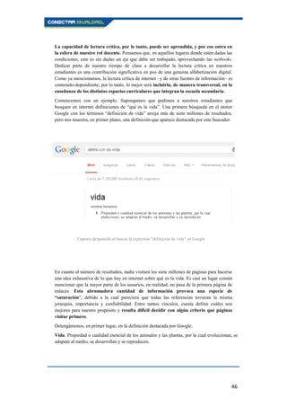 46
La capacidad de lectura crítica, por lo tanto, puede ser aprendida, y por eso entra en
la esfera de nuestro rol docente. Pensamos que, en aquellos lugares donde estén dadas las
condiciones, este es sin dudas un eje que debe ser trabajado, aprovechando las netbooks.
Dedicar parte de nuestro tiempo de clase a desarrollar la lectura crítica en nuestros
estudiantes es una contribución significativa en pos de una genuina alfabetización digital.
Como ya mencionamos, la lectura crítica de internet –y de otras fuentes de información– es
contenido-dependiente; por lo tanto, lo mejor será incluirla, de manera transversal, en la
enseñanza de los distintos espacios curriculares que integran la escuela secundaria.
Comencemos con un ejemplo. Supongamos que pedimos a nuestros estudiantes que
busquen en internet definiciones de “qué es la vida”. Una primera búsqueda en el motor
Google con los términos “definición de vida” arroja más de siete millones de resultados,
pero nos muestra, en primer plano, una definición que aparece destacada por este buscador.
En cuanto al número de resultados, nadie visitará los siete millones de páginas para hacerse
una idea exhaustiva de lo que hay en internet sobre qué es la vida. Es casi un lugar común
mencionar que la mayor parte de los usuarios, en realidad, no pasa de la primera página de
enlaces. Esta abrumadora cantidad de información provoca una especie de
“saturación”, debido a la cual pareciera que todas las referencias tuvieran la misma
jerarquía, importancia y confiabilidad. Entre tantos vínculos, cuesta definir cuáles son
mejores para nuestro propósito y resulta difícil decidir con algún criterio qué páginas
visitar primero.
Detengámonos, en primer lugar, en la definición destacada por Google:
Vida. Propiedad o cualidad esencial de los animales y las plantas, por la cual evolucionan, se
adaptan al medio, se desarrollan y se reproducen.
Captura de pantalla al buscar la expresión "definición de vida" en Google
 