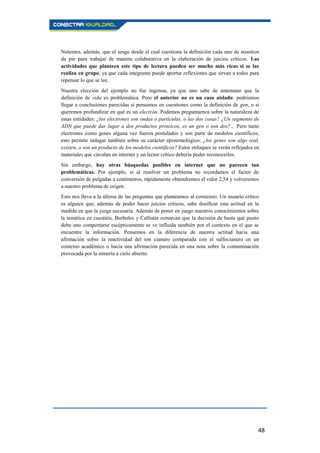 48
Notemos, además, que el sesgo desde el cual cuestiona la definición cada uno de nosotros
da pie para trabajar de manera colaborativa en la elaboración de juicios críticos. Las
actividades que planteen este tipo de lectura pueden ser mucho más ricas si se las
realiza en grupo, ya que cada integrante puede aportar reflexiones que sirvan a todos para
repensar lo que se lee.
Nuestra elección del ejemplo no fue ingenua, ya que uno sabe de antemano que la
definición de vida es problemática. Pero el anterior no es un caso aislado: podríamos
llegar a conclusiones parecidas si pensamos en cuestiones como la definición de gen, o si
queremos profundizar en qué es un electrón. Podemos preguntarnos sobre la naturaleza de
estas entidades: ¿los electrones son ondas o partículas, o las dos cosas? ¿Un segmento de
ADN que puede dar lugar a dos productos proteicos, es un gen o son dos?... Pero tanto
electrones como genes alguna vez fueron postulados y son parte de modelos científicos;
esto permite indagar también sobre su carácter epistemológico: ¿los genes son algo real,
existen, o son un producto de los modelos científicos? Estos enfoques se verán reflejados en
materiales que circulan en internet y un lector crítico debería poder reconocerlos.
Sin embargo, hay otras búsquedas posibles en internet que no parecen tan
problemáticas. Por ejemplo, si al resolver un problema no recordamos el factor de
conversión de pulgadas a centímetros, rápidamente obtendremos el valor 2,54 y volveremos
a nuestro problema de origen.
Esto nos lleva a la última de las preguntas que planteamos al comienzo. Un usuario crítico
es alguien que, además de poder hacer juicios críticos, sabe dosificar esta actitud en la
medida en que la juzga necesaria. Además de poner en juego nuestros conocimientos sobre
la temática en cuestión, Burbules y Callister remarcan que la decisión de hasta qué punto
debe uno comportarse escépticamente se ve influida también por el contexto en el que se
encuentre la información. Pensemos en la diferencia de nuestra actitud hacia una
afirmación sobre la reactividad del ion cianuro comparada con el sulfocianuro en un
contexto académico o hacia una afirmación parecida en una nota sobre la contaminación
provocada por la minería a cielo abierto.
 