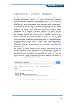 49
LO ENCONTRÉ EN INTERNET, ¿ES CIERTO?
Uno de los criterios que suele tenerse en cuenta para asignar cierta credibilidad a una
página web es nuestra forma de acceder a ella. Cuando una persona que nos parece seria
nos refiere a una página en particular, es natural que confiemos en lo que allí encontramos.
Algo parecido puede ocurrir con los distintos buscadores. Esto tiene su fundamento en el
modo en que cada uno de ellos trabaja. Los motores de búsqueda generan automáticamente,
en forma periódica, índices de toda la información almacenada en internet. A partir de estos
índices realizan las búsquedas pedidas, por eso son tan rápidos. Pero deben ordenar la
información que devuelven según algún criterio. Esto es muy importante, porque
habitualmente solo se examinan los primeros resultados, y los restantes son casi
inexistentes. Uno de estos criterios suele ser mostrar primero las páginas más visitadas o
que tienen mayor número de links desde otros sitios. Así se prioriza la información más
tenida en cuenta por la comunidad que navega en internet, pero esto no implica
necesariamente que esas páginas sean las más confiables. Si estamos registrados (con
usuario y contraseña) en el navegador que empleamos, además, estos criterios pueden estar
sesgados por nuestras búsquedas anteriores, lo notamos cuando algunas páginas incluyen
publicidades específicas. Podemos evitar el uso de esta información en la búsqueda si
configuramos el navegador en modo “incógnito” (ver tutorial para Chrome/tutorial para
Mozilla Firefox)
Una alternativa que admiten ciertos buscadores es el empleo de parámetros o filtros. En
general, estas opciones figuran en el navegador como “búsqueda avanzada”. En Google por
ejemplo, si repetimos nuestra búsqueda anterior con el parámetro “inurl:edu.ar”, la estamos
restringiendo a páginas que contengan en su dirección el texto “edu.ar”, con lo cual nos
dirigirá únicamente a páginas web argentinas con propósitos educativos. Los resultados se
reducen drásticamente (148.000, en julio de 2014).
Captura de pantalla al buscar la expresión "definición de vida inurl:edu.ar " en Google
 