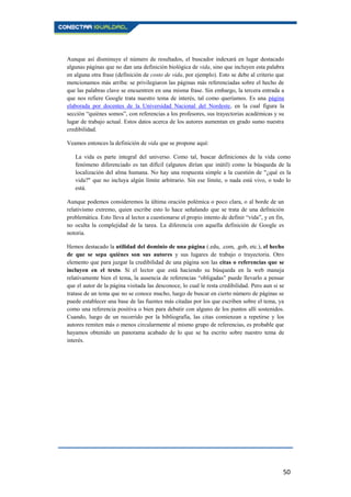 50
Aunque así disminuye el número de resultados, el buscador indexará en lugar destacado
algunas páginas que no dan una definición biológica de vida, sino que incluyen esta palabra
en alguna otra frase (definición de costo de vida, por ejemplo). Esto se debe al criterio que
mencionamos más arriba: se privilegiaron las páginas más referenciadas sobre el hecho de
que las palabras clave se encuentren en una misma frase. Sin embargo, la tercera entrada a
que nos refiere Google trata nuestro tema de interés, tal como queríamos. Es una página
elaborada por docentes de la Universidad Nacional del Nordeste, en la cual figura la
sección “quiénes somos”, con referencias a los profesores, sus trayectorias académicas y su
lugar de trabajo actual. Estos datos acerca de los autores aumentan en grado sumo nuestra
credibilidad.
Veamos entonces la definición de vida que se propone aquí:
La vida es parte integral del universo. Como tal, buscar definiciones de la vida como
fenómeno diferenciado es tan difícil (algunos dirían que inútil) como la búsqueda de la
localización del alma humana. No hay una respuesta simple a la cuestión de "¿qué es la
vida?" que no incluya algún límite arbitrario. Sin ese límite, o nada está vivo, o todo lo
está.
Aunque podemos consideremos la última oración polémica o poco clara, o al borde de un
relativismo extremo, quien escribe esto lo hace señalando que se trata de una definición
problemática. Esto lleva al lector a cuestionarse el propio intento de definir “vida”, y en fin,
no oculta la complejidad de la tarea. La diferencia con aquella definición de Google es
notoria.
Hemos destacado la utilidad del dominio de una página (.edu, .com, .gob, etc.), el hecho
de que se sepa quiénes son sus autores y sus lugares de trabajo o trayectoria. Otro
elemento que para juzgar la credibilidad de una página son las citas o referencias que se
incluyen en el texto. Si el lector que está haciendo su búsqueda en la web maneja
relativamente bien el tema, la ausencia de referencias “obligadas” puede llevarlo a pensar
que el autor de la página visitada las desconoce, lo cual le resta credibilidad. Pero aun si se
tratase de un tema que no se conoce mucho, luego de buscar en cierto número de páginas se
puede establecer una base de las fuentes más citadas por los que escriben sobre el tema, ya
como una referencia positiva o bien para debatir con alguno de los puntos allí sostenidos.
Cuando, luego de un recorrido por la bibliografía, las citas comienzan a repetirse y los
autores remiten más o menos circularmente al mismo grupo de referencias, es probable que
hayamos obtenido un panorama acabado de lo que se ha escrito sobre nuestro tema de
interés.
 