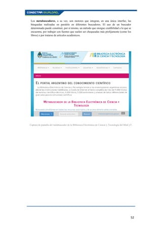 52
Los metabuscadores, a su vez, son motores que integran, en una única interfaz, las
búsquedas realizadas en paralelo en diferentes buscadores. El uso de un buscador
determinado puede constituir, por sí mismo, un método que otorgue credibilidad a lo que se
encuentra, por trabajar con fuentes que suelen ser chequeadas más prolijamente (como los
libros) o por tratarse de artículos académicos.
Captura de pantalla del metabuscador de la Biblioteca Electrónica de Ciencia y Tecnología del MinCyT.
 
