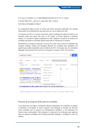 53
EVALUANDO LA CREDIBILIDAD EN UN CASO
CONCRETO: ¿HALLAZGOS DE VIDA
EXTRATERRESTRE?
Les proponemos ahora recorrer el camino que hemos descripto analizando otro ejemplo
relacionado con la definición de vida, pero esta vez, con el origen de la vida.
A comienzos de 2013, se conoció una noticia sobre el hallazgo de supuestos fósiles en un
meteorito caído unos pocos días antes en Sri Lanka. La noticia apareció en distintos
medios, y la levantaron algunos programas de radio. Hagamos el ejercicio de analizar los
resultados que hubiera encontrado alguien interesado en información al respecto.
Introducimos en Google la expresión: meteorito Sri Lanka. Para excluir los resultados más
recientes, podemos emular esta búsqueda filtrando los resultados para quedarnos con
aquellos que estaban disponibles antes de febrero de 2013. En Google, una vez realizada la
búsqueda, seleccionamos Herramientas de búsqueda / Cualquier fecha / Personalizar.
Elección de un rango de fechas para los resultados
A los efectos de este trabajo, restringimos además la búsqueda a los resultados en español,
y utilizamos el navegador en modo incógnito. Esta búsqueda en Google nos devuelve
varios resultados que no parecen ser absolutamente confiables, si los analizamos los
criterios antes mencionados. Para comenzar, la mayoría de las referencias que aparecen
entre los primeros resultados son de blogs personales (blogspot o wordpress) o foros de
opinión.
Captura de pantalla al buscar la expresión "meteorito Sri Lanka " en Google y filtrar la fecha
 