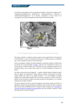 54
Los títulos de estas páginas no son muy auspiciosos tampoco: “disiciencia.wordpress.com”,
“enigmamisterio.blogspot.com”, “globedia.com”, “espacioprofundo.net”, “elchino.pe” y
“obrerofuturista.blogspot.com”. En la mayoría, encontramos un breve relato de la
investigación y las mismas fotografías de microscopía electrónica de barrido.
Una de las fotografías que aparece en la mayoría de los resultados arrojados por Google.
Para mayor confusión, en algunas ocasiones aparece como responsable de la investigación
un tal Phil Phait y en otras, un astrónomo que dice que “el análisis químico no demuestra
que se trate un meteorito, puede ser una roca terrestre”.
Entre los principales resultados de nuestra búsqueda, encontramos también un debate entre
los lectores de la conocida página “Taringa”, respecto de la veracidad de la noticia. Los
lectores del post reclaman fuentes más verosímiles, que otros internautas aportan, pero la
conclusión última –que ya nadie refuta– parece ser: “noticia fraudulenta, le dicen en mi
barrio”.
Las fotos nos provocaron cierta inquietud… ¿Alguien se habrá tomado el trabajo de incluir
fotos de alguna otra publicación? Porque parecen realmente microscopías de barrido.
¿Habrá surgido esta noticia de un trabajo científico, o no? Una búsqueda en Google
académico no arroja ningún resultado útil. Esto nos lleva a pensar que, o bien el artículo se
publicó en una revista que no figura en las bases de datos de este buscador, o no se trataría
realmente de un trabajo científico.
Por suerte, además de las fotos, varias de las páginas citan la fuente, aunque sin el link a la
publicación original, link que finalmente encontramos en dos de ellas, las cuales se ganaron
algo más de nuestra credibilidad al citar el estudio de origen. Llegamos así a un artículo en
la revista “Journal of Cosmology” de enero de 2013, que está en inglés, Al parecer, se trata
efectivamente de un artículo científico.
 