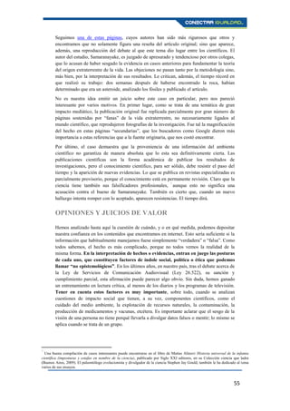 55
Seguimos una de estas páginas, cuyos autores han sido más rigurosos que otros y
encontramos que no solamente figura una reseña del artículo original; sino que aparece,
además, una reproducción del debate al que este tema dio lugar entre los científicos. El
autor del estudio, Samaranayake, es juzgado de apresurado y tendencioso por otros colegas,
que lo acusan de haber sesgado la evidencia en casos anteriores para fundamentar la teoría
del origen extraterrestre de la vida. Las objeciones no pasan tanto por la metodología sino,
más bien, por la interpretación de sus resultados. Le critican, además, el tiempo récord en
que realizó su trabajo: dos semanas después de haberse encontrado la roca, habían
determinado que era un asteroide, analizado los fósiles y publicado el artículo.
No es nuestra idea emitir un juicio sobre este caso en particular, pero nos pareció
interesante por varios motivos. En primer lugar, como se trata de una temática de gran
impacto mediático, la publicación original fue replicada parcialmente por gran número de
páginas sostenidas por “fanas” de la vida extraterrestre, no necesariamente ligados al
mundo científico, que reprodujeron fotografías de la investigación. Fue tal la magnificación
del hecho en estas páginas “secundarias”, que los buscadores como Google dieron más
importancia a estas referencias que a la fuente originaria, que nos costó encontrar.
Por último, el caso demuestra que la proveniencia de una información del ambiente
científico no garantiza de manera absoluta que lo esta sea definitivamente cierta. Las
publicaciones científicas son la forma académica de publicar los resultados de
investigaciones, pero el conocimiento científico, para ser sólido, debe resistir el paso del
tiempo y la aparición de nuevas evidencias. Lo que se publica en revistas especializadas es
parcialmente provisorio, porque el conocimiento está en permanente revisión. Claro que la
ciencia tiene también sus falsificadores profesionales, 7
aunque esto no significa una
acusación contra el bueno de Samaranayake. También es cierto que, cuando un nuevo
hallazgo intenta romper con lo aceptado, aparecen resistencias. El tiempo dirá.
OPINIONES Y JUICIOS DE VALOR
Hemos analizado hasta aquí la cuestión de cuándo, y o en qué medida, podemos depositar
nuestra confianza en los contenidos que encontramos en internet. Esto sería suficiente si la
información que habitualmente manejamos fuese simplemente “verdadera” o “falsa”. Como
todos sabemos, el hecho es más complicado, porque no todos vemos la realidad de la
misma forma. En la interpretación de hechos o evidencias, entran en juego las posturas
de cada uno, que constituyen factores de índole social, política o ética que podemos
llamar “no epistemológicos”. En los últimos años, en nuestro país, tras el debate acerca de
la Ley de Servicios de Comunicación Audiovisual (Ley 26.522), su sanción y
cumplimiento parcial, esta afirmación puede parecer algo obvio. Sin duda, hemos ganado
un entrenamiento en lectura crítica, al menos de los diarios y los programas de televisión.
Tener en cuenta estos factores es muy importante, sobre todo, cuando se analizan
cuestiones de impacto social que tienen, a su vez, componentes científicos, como el
cuidado del medio ambiente, la explotación de recursos naturales, la contaminación, la
producción de medicamentos y vacunas, etcétera. Es importante aclarar que el sesgo de la
visión de una persona no tiene porqué llevarla a divulgar datos falsos o mentir; lo mismo se
aplica cuando se trata de un grupo.
7
Una buena compilación de casos interesantes puede encontrarse en el libro de Matías Alinovi Historia universal de la infamia
científica (imposturas y estafas en nombre de la ciencia), publicado por Siglo XXI editores, en su Colección ciencia que ladra
(Buenos Aires, 2009). El paleontólogo evolucionista y divulgador de la ciencia Stephen Jay Gould, también le ha dedicado al tema
varios de sus ensayos.
 