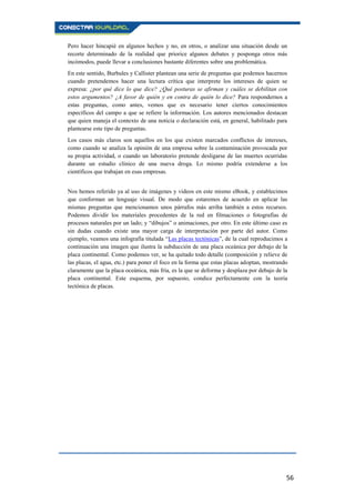 56
Pero hacer hincapié en algunos hechos y no, en otros, o analizar una situación desde un
recorte determinado de la realidad que priorice algunos debates y posponga otros más
incómodos, puede llevar a conclusiones bastante diferentes sobre una problemática.
En este sentido, Burbules y Callister plantean una serie de preguntas que podemos hacernos
cuando pretendemos hacer una lectura crítica que interprete los intereses de quien se
expresa: ¿por qué dice lo que dice? ¿Qué posturas se afirman y cuáles se debilitan con
estos argumentos? ¿A favor de quién y en contra de quién lo dice? Para respondernos a
estas preguntas, como antes, vemos que es necesario tener ciertos conocimientos
específicos del campo a que se refiere la información. Los autores mencionados destacan
que quien maneja el contexto de una noticia o declaración está, en general, habilitado para
plantearse este tipo de preguntas.
Los casos más claros son aquellos en los que existen marcados conflictos de intereses,
como cuando se analiza la opinión de una empresa sobre la contaminación provocada por
su propia actividad, o cuando un laboratorio pretende desligarse de las muertes ocurridas
durante un estudio clínico de una nueva droga. Lo mismo podría extenderse a los
científicos que trabajan en esas empresas.
Nos hemos referido ya al uso de imágenes y videos en este mismo eBook, y establecimos
que conforman un lenguaje visual. De modo que estaremos de acuerdo en aplicar las
mismas preguntas que mencionamos unos párrafos más arriba también a estos recursos.
Podemos dividir los materiales procedentes de la red en filmaciones o fotografías de
procesos naturales por un lado; y “dibujos” o animaciones, por otro. En este último caso es
sin dudas cuando existe una mayor carga de interpretación por parte del autor. Como
ejemplo, veamos una infografía titulada “Las placas tectónicas”, de la cual reproducimos a
continuación una imagen que ilustra la subducción de una placa oceánica por debajo de la
placa continental. Como podemos ver, se ha quitado todo detalle (composición y relieve de
las placas, el agua, etc.) para poner el foco en la forma que estas placas adoptan, mostrando
claramente que la placa oceánica, más fría, es la que se deforma y desplaza por debajo de la
placa continental. Este esquema, por supuesto, condice perfectamente con la teoría
tectónica de placas.
 