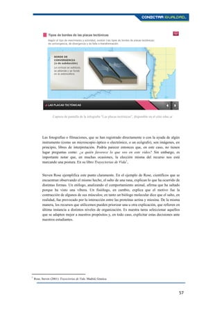 57
Las fotografías o filmaciones, que se han registrado directamente o con la ayuda de algún
instrumento (como un microscopio óptico o electrónico, o un ecógrafo), son imágenes, en
principio, libres de interpretación. Podría parecer entonces que, en este caso, no tienen
lugar preguntas como: ¿a quién favorece lo que veo en este video? Sin embargo, es
importante notar que, en muchas ocasiones, la elección misma del recurso nos está
marcando una postura. En su libro Trayectorias de Vida8
,
Steven Rose ejemplifica este punto claramente. En el ejemplo de Rose, científicos que se
encuentran observando el mismo hecho, el salto de una rana, explican lo que ha ocurrido de
distintas formas. Un etólogo, analizando el comportamiento animal, afirma que ha saltado
porque ha visto una víbora. Un fisiólogo, en cambio, explica que el motivo fue la
contracción de algunos de sus músculos; en tanto un biólogo molecular dice que el salto, en
realidad, fue provocado por la interacción entre las proteínas actina y miosina. De la misma
manera, los recursos que utilicemos pueden priorizar una u otra explicación, que refieren en
última instancia a distintos niveles de organización. Es nuestra tarea seleccionar aquellos
que se adapten mejor a nuestros propósitos y, en todo caso, explicitar estas decisiones ante
nuestros estudiantes.
8
Rose, Steven (2001): Trayectorias de Vida. Madrid, Granica.
Captura de pantalla de la infografía "Las placas tectónicas”, disponible en el sitio educ.ar
 