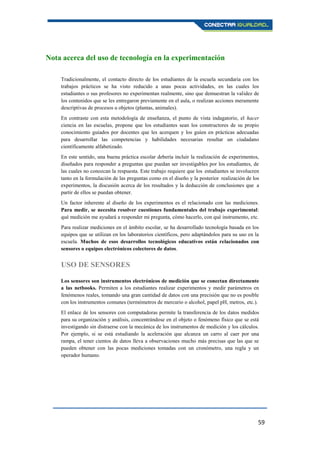 59
Nota acerca del uso de tecnología en la experimentación
Tradicionalmente, el contacto directo de los estudiantes de la escuela secundaria con los
trabajos prácticos se ha visto reducido a unas pocas actividades, en las cuales los
estudiantes o sus profesores no experimentan realmente, sino que demuestran la validez de
los contenidos que se les entregaron previamente en el aula, o realizan acciones meramente
descriptivas de procesos u objetos (plantas, animales).
En contraste con esta metodología de enseñanza, el punto de vista indagatorio, el hacer
ciencia en las escuelas, propone que los estudiantes sean los constructores de su propio
conocimiento guiados por docentes que les acerquen y los guíen en prácticas adecuadas
para desarrollar las competencias y habilidades necesarias resultar un ciudadano
científicamente alfabetizado.
En este sentido, una buena práctica escolar debería incluir la realización de experimentos,
diseñados para responder a preguntas que puedan ser investigables por los estudiantes, de
las cuales no conozcan la respuesta. Este trabajo requiere que los estudiantes se involucren
tanto en la formulación de las preguntas como en el diseño y la posterior realización de los
experimentos, la discusión acerca de los resultados y la deducción de conclusiones que a
partir de ellos se puedan obtener.
Un factor inherente al diseño de los experimentos es el relacionado con las mediciones.
Para medir, se necesita resolver cuestiones fundamentales del trabajo experimental:
qué medición me ayudará a responder mi pregunta, cómo hacerlo, con qué instrumento, etc.
Para realizar mediciones en el ámbito escolar, se ha desarrollado tecnología basada en los
equipos que se utilizan en los laboratorios científicos, pero adaptándolos para su uso en la
escuela. Muchos de esos desarrollos tecnológicos educativos están relacionados con
sensores o equipos electrónicos colectores de datos.
USO DE SENSORES
Los sensores son instrumentos electrónicos de medición que se conectan directamente
a las netbooks. Permiten a los estudiantes realizar experimentos y medir parámetros en
fenómenos reales, tomando una gran cantidad de datos con una precisión que no es posible
con los instrumentos comunes (termómetros de mercurio o alcohol, papel pH, metros, etc.).
El enlace de los sensores con computadoras permite la transferencia de los datos medidos
para su organización y análisis, concentrándose en el objeto o fenómeno físico que se está
investigando sin distraerse con la mecánica de los instrumentos de medición y los cálculos.
Por ejemplo, si se está estudiando la aceleración que alcanza un carro al caer por una
rampa, el tener cientos de datos lleva a observaciones mucho más precisas que las que se
pueden obtener con las pocas mediciones tomadas con un cronómetro, una regla y un
operador humano.
 