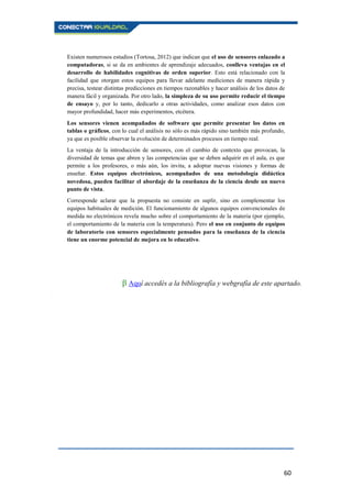 60
Existen numerosos estudios (Tortosa, 2012) que indican que el uso de sensores enlazado a
computadoras, si se da en ambientes de aprendizaje adecuados, conlleva ventajas en el
desarrollo de habilidades cognitivas de orden superior. Esto está relacionado con la
facilidad que otorgan estos equipos para llevar adelante mediciones de manera rápida y
precisa, testear distintas predicciones en tiempos razonables y hacer análisis de los datos de
manera fácil y organizada. Por otro lado, la simpleza de su uso permite reducir el tiempo
de ensayo y, por lo tanto, dedicarlo a otras actividades, como analizar esos datos con
mayor profundidad, hacer más experimentos, etcétera.
Los sensores vienen acompañados de software que permite presentar los datos en
tablas o gráficos, con lo cual el análisis no sólo es más rápido sino también más profundo,
ya que es posible observar la evolución de determinados procesos en tiempo real.
La ventaja de la introducción de sensores, con el cambio de contexto que provocan, la
diversidad de temas que abren y las competencias que se deben adquirir en el aula, es que
permite a los profesores, o más aún, los invita, a adoptar nuevas visiones y formas de
enseñar. Estos equipos electrónicos, acompañados de una metodología didáctica
novedosa, pueden facilitar el abordaje de la enseñanza de la ciencia desde un nuevo
punto de vista.
Corresponde aclarar que la propuesta no consiste en suplir, sino en complementar los
equipos habituales de medición. El funcionamiento de algunos equipos convencionales de
medida no electrónicos revela mucho sobre el comportamiento de la materia (por ejemplo,
el comportamiento de la materia con la temperatura). Pero el uso en conjunto de equipos
de laboratorio con sensores especialmente pensados para la enseñanza de la ciencia
tiene un enorme potencial de mejora en lo educativo.
β Aquí accedés a la bibliografía y webgrafía de este apartado.
.
 