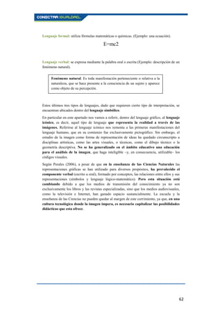 62
Lenguaje formal: utiliza fórmulas matemáticas o químicas. (Ejemplo: una ecuación).
E=mc2
Lenguaje verbal: se expresa mediante la palabra oral o escrita (Ejemplo: descripción de un
fenómeno natural).
Estos últimos tres tipos de lenguajes, dado que requieren cierto tipo de interpretación, se
encuentran ubicados dentro del lenguaje simbólico.
En particular en este apartado nos vamos a referir, dentro del lenguaje gráfico, al lenguaje
icónico, es decir, aquel tipo de lenguaje que representa la realidad a través de las
imágenes. Referirse al lenguaje icónico nos remonta a las primeras manifestaciones del
lenguaje humano, que en su comienzo fue exclusivamente pictográfico. Sin embargo, el
estudio de la imagen como forma de representación de ideas ha quedado circunscripto a
disciplinas artísticas, como las artes visuales, o técnicas, como el dibujo técnico o la
geometría descriptiva. No se ha generalizado en el ámbito educativo una educación
para el análisis de la imagen, que haga inteligible –y, en consecuencia, utilizable– los
códigos visuales.
Según Perales (2006), a pesar de que en la enseñanza de las Ciencias Naturales las
representaciones gráficas se han utilizado para diversos propósitos, ha prevalecido el
componente verbal (escrito u oral), formado por conceptos, las relaciones entre ellos y sus
representaciones (símbolos y lenguaje lógico-matemático). Pero esta situación está
cambiando debido a que los medios de transmisión del conocimiento ya no son
exclusivamente los libros y las revistas especializadas, sino que los medios audiovisuales,
como la televisión e Internet, han ganado espacio sustancialmente. La escuela y la
enseñanza de las Ciencias no pueden quedar al margen de este corrimiento, ya que, en una
cultura tecnológica donde la imagen impera, es necesario capitalizar las posibilidades
didácticas que esta ofrece.
Fenómeno natural. Es toda manifestación perteneciente o relativa a la
naturaleza, que se hace presente a la consciencia de un sujeto y aparece
como objeto de su percepción.
 