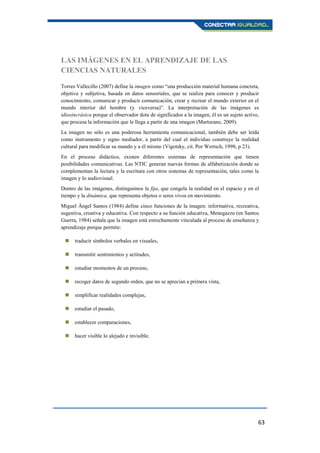 63
LAS IMÁGENES EN EL APRENDIZAJE DE LAS
CIENCIAS NATURALES
Torres Vallecillo (2007) define la imagen como “una producción material humana concreta,
objetiva y subjetiva, basada en datos sensoriales, que se realiza para conocer y producir
conocimiento, comunicar y producir comunicación, crear y recrear el mundo exterior en el
mundo interior del hombre (y viceversa)”. La interpretación de las imágenes es
idiosincrásica porque el observador dota de significados a la imagen; él es un sujeto activo,
que procesa la información que le llega a partir de una imagen (Marturano, 2009).
La imagen no sólo es una poderosa herramienta comunicacional, también debe ser leída
como instrumento y signo mediador, a partir del cual el individuo construye la realidad
cultural para modificar su mundo y a él mismo (Vigotsky, cit. Por Wertsch, 1998, p 23).
En el proceso didáctico, existen diferentes sistemas de representación que tienen
posibilidades comunicativas. Las NTIC generan nuevas formas de alfabetización donde se
complementan la lectura y la escritura con otros sistemas de representación, tales como la
imagen y lo audiovisual.
Dentro de las imágenes, distinguimos la fija, que congela la realidad en el espacio y en el
tiempo y la dinámica, que representa objetos o seres vivos en movimiento.
Miguel Ángel Santos (1984) define cinco funciones de la imagen: informativa, recreativa,
sugestiva, creativa y educativa. Con respecto a su función educativa, Menegazzo (en Santos
Guerra, 1984) señala que la imagen está estrechamente vinculada al proceso de enseñanza y
aprendizaje porque permite:
 traducir símbolos verbales en visuales,
 transmitir sentimientos y actitudes,
 estudiar momentos de un proceso,
 recoger datos de segundo orden, que no se aprecian a primera vista,
 simplificar realidades complejas,
 estudiar el pasado,
 establecer comparaciones,
 hacer visible lo alejado e invisible.
 