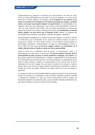 64
Tradicionalmente las imágenes se asociaban casi exclusivamente a los libros de texto;
existe una extensa bibliografía que trata sobre el uso de las imágenes y los criterios para
determinar su validez didáctica. Sin embargo, con la irrupción de las netbooks en las
aulas, en el contexto de la sociedad en red, surgen otros modos de entender y producir
saberes, en los que la percepción adquiere un papel decisivo. Las posibilidades de las
imágenes cobran una nueva dimensión, ya que estas no están subordinadas a ilustrar un
texto, tal como menciona Pinto (2002), sino que deben transformarse en instrumentos
capaces de transmitir los conceptos esenciales de una idea. La comunicación en formato
icónico adquiere un peso mayor que el lenguaje verbal. Además, las imágenes han
desarrollado nuevos formatos, como dibujos, esquemas, fotografías e infografías.
Las posibilidades brindadas por los celulares de descargar imágenes, y también de subirlas
a la Web hacen que el intercambio de las mismas sea moneda corriente, así como su
producción y edición. Tal como afirman Carney y Levin, nuestros jóvenes pueden ser
denominados actualmente “ciberestudiantes” en lugar de “libroestudiantes” (Carney y
Levin, 2002). Por este motivo el uso de la imagen, estática o en movimiento, en el
ámbito educativo debe ser tenido en cuenta con toda su potencialidad.
Según la teoría de la codificación dual de Paivio, el procesamiento verbal y el
procesamiento no verbal tienen el mismo peso. El sistema cognitivo humano tiene la
particularidad de poder procesar en forma simultánea el lenguaje y los objetos. Los
dos sistemas cognitivos de representación se solapan y complementan en el procesamiento
de la información, uno da cuenta del texto y otro, de las imágenes. La representación de las
ideas en ambos sistemas es superior a la representación en uno solo de ellos, de ahí la
importancia del uso de la imagen. Para este autor, la memoria de la imagen es superior,
porque cada vez que vemos una imagen también la representamos verbalmente; en tanto no
siempre que vemos una palabra formamos una imagen mental de lo que esta designa o
representa.
Las imágenes usadas con intencionalidad didáctica requieren de pautas de observación que
ayuden a los alumnos en su seguimiento, como ser flechas, destacados, pautas de contraste
y comparación, resaltados, etc. Para este tipo de intervenciones sobre la imagen, las
herramientas digitales son sumamente útiles, ya que es posible utilizarlas infinidad de veces
para observar distintas cuestiones o realizar otras actividades.
 