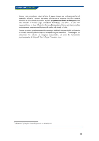 66
Muchas veces necesitamos reducir el peso de alguna imagen que localizamos en la web
para poder utilizarla. Para esto, precisamos editarla con un programa específico, antes de
insertarla en el documento de destino. Algunos programas de edición de imágenes deben
estar instalados en nuestro equipo, como Paint, Photoshop o Corel Draw9
.; en tanto otros
pueden utilizarse en línea: (Photoshop Express, Pixrl, etcétera. Si solo necesitamos realizar
ocasionalmente pequeñas modificaciones, la opción más simple es Paint.
En otras ocasiones, precisamos modificar en mayor medida la imagen elegida: utilizar sólo
un recorte, borrarle alguna inscripción, incorporarle alguna referencia… También para ello
utilizaremos los editores de imágenes mencionados, así como las herramientas
complementarias de Microsoft Word o Power Point, entre otras.
9
Cabe destacar que algunos de estos programas no son de libre acceso.
 