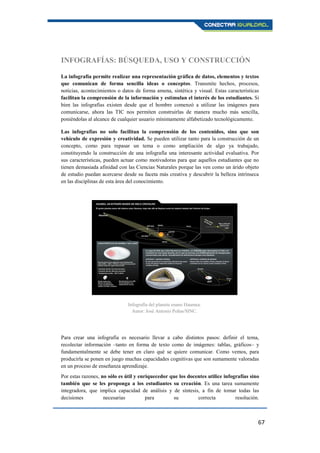67
INFOGRAFÍAS: BÚSQUEDA, USO Y CONSTRUCCIÓN
La infografía permite realizar una representación gráfica de datos, elementos y textos
que comunican de forma sencilla ideas o conceptos. Transmite hechos, procesos,
noticias, acontecimientos o datos de forma amena, sintética y visual. Estas características
facilitan la comprensión de la información y estimulan el interés de los estudiantes. Si
bien las infografías existen desde que el hombre comenzó a utilizar las imágenes para
comunicarse, ahora las TIC nos permiten construirlas de manera mucho más sencilla,
poniéndolas al alcance de cualquier usuario mínimamente alfabetizado tecnológicamente.
Las infografías no solo facilitan la comprensión de los contenidos, sino que son
vehículo de expresión y creatividad. Se pueden utilizar tanto para la construcción de un
concepto, como para repasar un tema o como ampliación de algo ya trabajado,
constituyendo la construcción de una infografía una interesante actividad evaluativa. Por
sus características, pueden actuar como motivadoras para que aquellos estudiantes que no
tienen demasiada afinidad con las Ciencias Naturales porque las ven como un árido objeto
de estudio puedan acercarse desde su faceta más creativa y descubrir la belleza intrínseca
en las disciplinas de esta área del conocimiento.
Para crear una infografía es necesario llevar a cabo distintos pasos: definir el tema,
recolectar información –tanto en forma de texto como de imágenes: tablas, gráficos– y
fundamentalmente se debe tener en claro qué se quiere comunicar. Como vemos, para
producirla se ponen en juego muchas capacidades cognitivas que son sumamente valoradas
en un proceso de enseñanza aprendizaje.
Por estas razones, no sólo es útil y enriquecedor que los docentes utilice infografías sino
también que se les proponga a los estudiantes su creación. Es una tarea sumamente
integradora, que implica capacidad de análisis y de síntesis, a fin de tomar todas las
decisiones necesarias para su correcta resolución.
Infografía del planeta enano Haumea.
Autor: José Antonio Peñas/SINC.
 