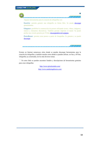 68
Algunas herramientas para la creación de infografías son:
Easel.ly: permite generar una infografía en forma libre. Se puede descargar
gratuitamente.
Glogster: posibilita la construcción de posters utilizando textos, vídeos, imágenes,
música y elementos decorativos. También permite imprimir el mural. Se puede
probar una versión gratuita por 30 días descargándolo de la página
PosteRazor: permite crear pósters a partir de fotografías. Es gratuito y se puede
descargar.
Existen en Internet numerosos sitios donde se pueden descargar herramientas para la
creación de infografías y también muchos otros donde se pueden utilizar, on line y off line,
infografías ya construidas, de los más diversos temas.
En estos links se pueden encontrar listados y descripciones de herramientas gratuitas
para crear infografías:
http://www.ipixelestudio.com/
http://www.marketingdirecto.com/
 