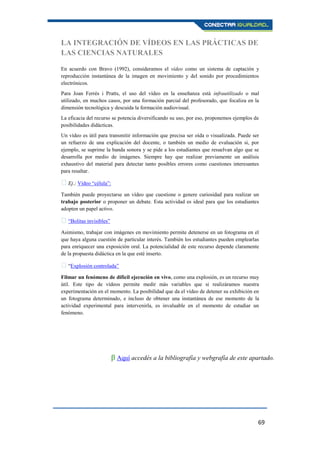 69
LA INTEGRACIÓN DE VÍDEOS EN LAS PRÁCTICAS DE
LAS CIENCIAS NATURALES
En acuerdo con Bravo (1992), consideramos el vídeo como un sistema de captación y
reproducción instantánea de la imagen en movimiento y del sonido por procedimientos
electrónicos.
Para Joan Ferrés i Pratts, el uso del vídeo en la enseñanza está infrautilizado o mal
utilizado, en muchos casos, por una formación parcial del profesorado, que focaliza en la
dimensión tecnológica y descuida la formación audiovisual.
La eficacia del recurso se potencia diversificando su uso, por eso, proponemos ejemplos de
posibilidades didácticas.
Un vídeo es útil para transmitir información que precisa ser oída o visualizada. Puede ser
un refuerzo de una explicación del docente, o también un medio de evaluación si, por
ejemplo, se suprime la banda sonora y se pide a los estudiantes que resuelvan algo que se
desarrolla por medio de imágenes. Siempre hay que realizar previamente un análisis
exhaustivo del material para detectar tanto posibles errores como cuestiones interesantes
para resaltar.
Ej.; Vídeo “célula”:
También puede proyectarse un vídeo que cuestione o genere curiosidad para realizar un
trabajo posterior o proponer un debate. Esta actividad es ideal para que los estudiantes
adopten un papel activo.
“Bolitas invisibles”
Asimismo, trabajar con imágenes en movimiento permite detenerse en un fotograma en el
que haya alguna cuestión de particular interés. También los estudiantes pueden emplearlas
para enriquecer una exposición oral. La potencialidad de este recurso depende claramente
de la propuesta didáctica en la que esté inserto.
“Explosión controlada”
Filmar un fenómeno de difícil ejecución en vivo, como una explosión, es un recurso muy
útil. Este tipo de vídeos permite medir más variables que si realizáramos nuestra
experimentación en el momento. La posibilidad que da el vídeo de detener su exhibición en
un fotograma determinado, e incluso de obtener una instantánea de ese momento de la
actividad experimental para intervenirla, es invaluable en el momento de estudiar un
fenómeno.
β Aquí accedés a la bibliografía y webgrafía de este apartado.
 