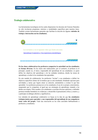 70
Trabajo colaborativo
Las herramientas tecnológicas de las cuales disponemos los docentes de Ciencias Naturales
no sólo involucran programas, entornos y modalidades específicas para nuestras áreas.
También existen herramientas generales que facilitan la elección de algunos métodos de
trabajo e interacción con los estudiantes.
Los invitamos a ver el siguiente vídeo que ilustra este tema:
Aprendizaje Cooperativo. Una experiencia metodológica
En las clases colaborativas los profesores comparten la autoridad con los estudiantes
en formas diversas. En las clases más tradicionales, por el contrario, el profesor es el
principal, cuando no, el único, responsable del aprendizaje de sus estudiantes: es quien
define los objetivos del aprendizaje o de las unidades temáticas, diseña las tareas de
aprendizaje y evalúa lo los estudiantes han aprendido.
En este modelo de colaboración, los profesores “invitan” a sus estudiantes a definir los
objetivos específicos dentro de la temática que se está enseñando, brindando opciones para
actividades y tareas que logren atraer su atención, animándolos a evaluar lo que han
aprendido. Los profesores promueven en los estudiantes el uso de su propio conocimiento,
asegurando que lo compartan, al igual que sus estrategias de aprendizaje, tratando a los
demás con respeto. Ellos ayudan a los estudiantes a escuchar diversas opiniones, a defender
posturas tomadas basándose en evidencias, a desarrollar el pensamiento crítico y creativo, y
a participar en diálogos abiertos y significativos.
Los métodos de aprendizaje colaborativo se basan en la idea de que los estudiantes
trabajan juntos para aprender y son responsables del aprendizaje de sus compañeros
tanto como del propio. Toda una renovación en los roles asociados habitualmente a
profesores y estudiantes.
 