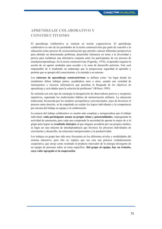 71
APRENDIZAJE COLABORATIVO Y
CONSTRUCTIVISMO
El aprendizaje colaborativo se sustenta en teorías cognoscitivas. El aprendizaje
colaborativo es uno de los postulados de la teoría constructivista que parte de concebir a la
educación como proceso de socioconstrucción que permite conocer diferentes perspectivas
para abordar un determinado problema, desarrollar tolerancia en torno a la diversidad y
pericia para reelaborar una alternativa conjunta entre los participantes de ese proceso de
enseñanza/aprendizaje. En la teoría constructivista (Vigotsky, 1974), el aprendiz requiere la
acción de un agente mediador para acceder a la zona de desarrollo próximo. Este será
responsable de ir tendiendo un andamiaje que le proporcione seguridad al aprendiz y
permita que se apropie del conocimiento y lo traslade a su entorno.
Los entornos de aprendizaje constructivistas se definen como “un lugar donde los
estudiantes deben trabajar juntos, ayudándose unos a otros, usando una variedad de
instrumentos y recursos informativos que permitan la búsqueda de los objetivos de
aprendizaje y actividades para la solución de problemas” (Wilson, 1995).
Se estimula con este tipo de estrategia la desaparición de observadores pasivos y receptores
repetitivos, superando los tradicionales hábitos de memorización utilitaria. La educación
tradicional, favorecida por los modelos sociopolíticos convencionales, lejos de favorecer el
proceso antes descrito, se ha empeñado en exaltar los logros individuales y la competencia
por encima del trabajo en equipo y la colaboración.
La esencia del trabajo colaborativo es mucho más compleja y enriquecedora que el trabajo
individual: cada participante asume su propio ritmo y potencialidades, impregnando la
actividad de autonomía, pero cada uno comprende la necesidad de aportar lo mejor de sí al
grupo para lograr un resultado sinérgico al que ninguno accedería por sus propios medios;
se logra así una relación de interdependencia que favorece los procesos individuales de
crecimiento y desarrollo, las relaciones interpersonales y la productividad.
Los trabajos en grupo han sido muy frecuentes en los diferentes niveles y modalidades del
sistema educativo, pero ello no implica que sea esta una práctica verdaderamente
cooperativa, que arroje como resultado el producto innovador de la sinergia divergente de
un equipo de personas sobre un tema específico. Del grupo al equipo, hay un tránsito,
cuyo valor agregado es la cooperación.
 
