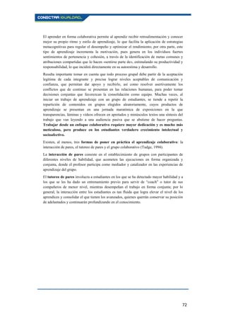 72
El aprender en forma colaborativa permite al aprendiz recibir retroalimentación y conocer
mejor su propio ritmo y estilo de aprendizaje, lo que facilita la aplicación de estrategias
metacognitivas para regular el desempeño y optimizar el rendimiento; por otra parte, este
tipo de aprendizaje incrementa la motivación, pues genera en los individuos fuertes
sentimientos de pertenencia y cohesión, a través de la identificación de metas comunes y
atribuciones compartidas que lo hacen «sentirse parte de», estimulando su productividad y
responsabilidad, lo que incidirá directamente en su autoestima y desarrollo.
Resulta importante tomar en cuenta que todo proceso grupal debe partir de la aceptación
legítima de cada integrante y precisa lograr niveles aceptables de comunicación y
confianza, que permitan dar apoyo y recibirlo, así como resolver asertivamente los
conflictos que de continuo se presentan en las relaciones humanas, para poder tomar
decisiones conjuntas que favorezcan la consolidación como equipo. Muchas veces, al
iniciar un trabajo de aprendizaje con un grupo de estudiantes, se tiende a repetir la
repartición de contenidos en grupos elegidos aleatoriamente, cuyos productos de
aprendizaje se presentan en una jornada maratónica de exposiciones en la que
transparencias, láminas y vídeos ofrecen en apretados y minúsculos textos una síntesis del
trabajo que van leyendo a una audiencia pasiva que se abstiene de hacer preguntas.
Trabajar desde un enfoque colaborativo requiere mayor dedicación y es mucho más
meticuloso, pero produce en los estudiantes verdadero crecimiento intelectual y
socioafectivo.
Existen, al menos, tres formas de poner en práctica el aprendizaje colaborativo: la
interacción de pares, el tutoreo de pares y el grupo colaborativo (Tudge, 1994).
La interacción de pares consiste en el establecimiento de grupos con participantes de
diferentes niveles de habilidad, que acometen las ejecuciones en forma organizada y
conjunta, donde el profesor participa como mediador y catalizador en las experiencias de
aprendizaje del grupo.
El tutoreo de pares involucra a estudiantes en los que se ha detectado mayor habilidad y a
los que se les ha dado un entrenamiento previo para servir de “coach” o tutor de sus
compañeros de menor nivel, mientras desempeñan el trabajo en forma conjunta; por lo
general, la interacción entre los estudiantes es tan fluida que logra elevar el nivel de los
aprendices y consolidar el que tienen los avanzados, quienes querrán conservar su posición
de adelantados y continuarán profundizando en el conocimiento.
 