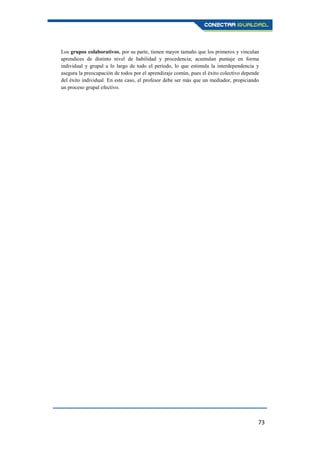 73
Los grupos colaborativos, por su parte, tienen mayor tamaño que los primeros y vinculan
aprendices de distinto nivel de habilidad y procedencia; acumulan puntaje en forma
individual y grupal a lo largo de todo el período, lo que estimula la interdependencia y
asegura la preocupación de todos por el aprendizaje común, pues el éxito colectivo depende
del éxito individual. En este caso, el profesor debe ser más que un mediador, propiciando
un proceso grupal efectivo.
 
