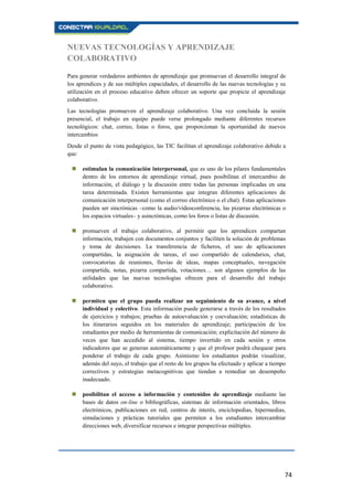 74
NUEVAS TECNOLOGÍAS Y APRENDIZAJE
COLABORATIVO
Para generar verdaderos ambientes de aprendizaje que promuevan el desarrollo integral de
los aprendices y de sus múltiples capacidades, el desarrollo de las nuevas tecnologías y su
utilización en el proceso educativo deben ofrecer un soporte que propicie el aprendizaje
colaborativo.
Las tecnologías promueven el aprendizaje colaborativo. Una vez concluida la sesión
presencial, el trabajo en equipo puede verse prolongado mediante diferentes recursos
tecnológicos: chat, correo, listas o foros, que proporcionan la oportunidad de nuevos
intercambios
Desde el punto de vista pedagógico, las TIC facilitan el aprendizaje colaborativo debido a
que:
 estimulan la comunicación interpersonal, que es uno de los pilares fundamentales
dentro de los entornos de aprendizaje virtual, pues posibilitan el intercambio de
información, el diálogo y la discusión entre todas las personas implicadas en una
tarea determinada. Existen herramientas que integran diferentes aplicaciones de
comunicación interpersonal (como el correo electrónico o el chat). Estas aplicaciones
pueden ser sincrónicas –como la audio/vídeoconferencia, las pizarras electrónicas o
los espacios virtuales– y asincrónicas, como los foros o listas de discusión.
 promueven el trabajo colaborativo, al permitir que los aprendices compartan
información, trabajen con documentos conjuntos y faciliten la solución de problemas
y toma de decisiones. La transferencia de ficheros, el uso de aplicaciones
compartidas, la asignación de tareas, el uso compartido de calendarios, chat,
convocatorias de reuniones, lluvias de ideas, mapas conceptuales, navegación
compartida, notas, pizarra compartida, votaciones… son algunos ejemplos de las
utilidades que las nuevas tecnologías ofrecen para el desarrollo del trabajo
colaborativo.
 permiten que el grupo pueda realizar un seguimiento de su avance, a nivel
individual y colectivo. Esta información puede generarse a través de los resultados
de ejercicios y trabajos; pruebas de autoevaluación y coevaluación; estadísticas de
los itinerarios seguidos en los materiales de aprendizaje; participación de los
estudiantes por medio de herramientas de comunicación; explicitación del número de
veces que han accedido al sistema, tiempo invertido en cada sesión y otros
indicadores que se generan automáticamente y que el profesor podrá chequear para
ponderar el trabajo de cada grupo. Asimismo los estudiantes podrán visualizar,
además del suyo, el trabajo que el resto de los grupos ha efectuado y aplicar a tiempo
correctivos y estrategias metacognitivas que tiendan a remediar un desempeño
inadecuado.
 posibilitan el acceso a información y contenidos de aprendizaje mediante las
bases de datos on-line o bibliográficas, sistemas de información orientados, libros
electrónicos, publicaciones en red, centros de interés, enciclopedias, hipermedias,
simulaciones y prácticas tutoriales que permiten a los estudiantes intercambiar
direcciones web, diversificar recursos e integrar perspectivas múltiples.
 