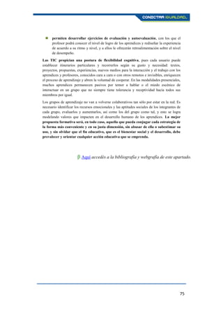 75
 permiten desarrollar ejercicios de evaluación y autoevaluación, con los que el
profesor podrá conocer el nivel de logro de los aprendices y rediseñar la experiencia
de acuerdo a su ritmo y nivel, y a ellos le ofrecerán retroalimentación sobre el nivel
de desempeño.
Las TIC propician una postura de flexibilidad cognitiva, pues cada usuario puede
establecer itinerarios particulares y recorrerlos según su gusto y necesidad: textos,
proyectos, propuestas, experiencias, nuevos medios para la interacción y el trabajo con los
aprendices y profesores, conocidos cara a cara o con otros remotos e invisibles, enriquecen
el proceso de aprendizaje y abren la voluntad de cooperar. En las modalidades presenciales,
muchos aprendices permanecen pasivos por temor a hablar o el miedo escénico de
interactuar en un grupo que no siempre tiene tolerancia y receptividad hacia todos sus
miembros por igual.
Los grupos de aprendizaje no van a volverse colaborativos tan sólo por estar en la red. Es
necesario identificar los recursos emocionales y las aptitudes sociales de los integrantes de
cada grupo, evaluarlos y aumentarlos, así como los del grupo como tal, y esto se logra
modelando valores que impacten en el desarrollo humano de los aprendices. La mejor
propuesta formativa será, en todo caso, aquella que pueda conjugar cada estrategia de
la forma más conveniente y en su justa dimensión, sin abusar de ella o subestimar su
uso, y sin olvidar que el fin educativo, que es el bienestar social y el desarrollo, debe
prevalecer y orientar cualquier acción educativa que se emprenda.
β Aquí accedés a la bibliografía y webgrafía de este apartado.
 