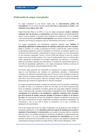 76
Elaboración de mapas conceptuales
Un mapa conceptual es una técnica usada para la representación gráfica del
conocimiento. Es una red de conceptos en la cual estos se representan en nodos y sus
relaciones en los enlaces entre ellos.
Según Benavidez Maya et al (2011), el uso de mapas conceptuales ayuda a sintetizar
conceptos clave de un tema y a relacionarlos, permitiendo adquirir una mirada global del
mismo en pocas palabras y sirviendo como estrategia de socialización. Se lo ve también
como una herramienta que facilita la metacognición, pues permite evidenciar el sistema de
creencias y los niveles de jerarquía en que ese conocimiento está inserto y se sustenta.
Los mapas conceptuales son herramientas cognitivas potentes, pues facilitan el
aprendizaje agilizando el establecimiento de relaciones coherentes entre los conceptos.
Según C. Collado y A. J. Cañas, su utilización en el aula –y fuera de ella– ayuda a construir
un aprendizaje significativo, pues los estudiantes se convierten en verdaderos agentes en la
construcción del conocimiento, relacionando los nuevos conceptos con otros preexistentes
en una estructura organizada. Novak y Gowin (1984) han descrito el acto de construir
mapas como una actividad creativa, en la cual el estudiante debe hacer un esfuerzo para
aclarar significados al identificar los conceptos importantes, las relaciones y su estructura
dentro de un dominio específico de conocimiento. La creación de conocimiento requiere un
nivel alto de aprendizaje significativo, y los mapas conceptuales facilitan el proceso de
creación de conocimiento en una disciplina (Novak, 1993).
No existen reglas generales que estructuren la construcción de mapas conceptuales. El
mapa es una herramienta que evidencia los significados atribuidos a determinados
conceptos y las relaciones contextualizadas entre los mismos. Si los estudiantes, al hacer un
mapa, unen dos conceptos mediante una línea, tienen que ser capaces de explicar la relación
entre ellos a través de un conector. Ahora los conceptos unidos con el conector forman una
proposición que evidencia el significado de la relación conceptual.
Los mapas conceptuales permiten visualizar las relaciones entre los conceptos a medida que
se estudia un tema, y no solamente al final. Por otro lado, son un buen mecanismo para
llevar al estudiante a profundizar sus análisis, puesto que, para poder establecer relaciones
claras y coherentes entre conceptos, necesita haber comprendido el tema. El uso de mapas
conceptuales en el aula lleva a los estudiantes a explicitar relaciones entre conceptos
que otras técnicas de estudio, como por ejemplo, el resumen, no dejan ver de manera
tan clara. En consecuencia, invitan a los estudiantes a plasmar visualmente la ruta que para
ellos tiene el desarrollo de un tema, explicitando sus propios recorridos de aprendizaje. Su
construcción y uso es, por todo lo dicho, un mecanismo con el que se fortalece la
apropiación de conocimientos.
Una de las razones por la que los mapas conceptuales son tan poderosos para facilitar el
aprendizaje significativo es que funcionan como una especie de andamio para ayudar a
organizar el conocimiento y a estructurarlo, aun cuando la estructura debe ser construida
pieza por pieza, con unidades pequeñas de estructuras conceptuales y proposicionales que
interactúan entre sí. Se crean así poderosas estructuras de conocimiento que no solo
permiten la utilización del conocimiento en nuevos contextos, sino también la retención del
conocimiento por largos periodos de tiempo (Novak, 1990; Novak & Wandersee, 1991).
 